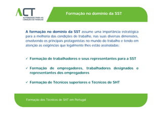 TÍTULO DA APRESENTAÇÃO
Formação no domínio da SST
TÍTULO DA APRESENTAÇÃO
A formação no domínio da SST assume uma importância estratégicaA formação no domínio da SST assume uma importância estratégica
para a melhoria das condições de trabalho, nas suas diversas dimensões,
envolvendo os principais protagonistas no mundo do trabalho e tendo em
ã i ê i l l lh ã i l datenção as exigências que legalmente lhes estão assinaladas:
 Formação de trabalhadores e seus representantes para a SST
 Formação de empregadores, trabalhadores designados eç p g , g
representantes dos empregadores
 Formação de Técnicos superiores e Técnicos de SHT Formação de Técnicos superiores e Técnicos de SHT
Formação dos Técnicos de SHT em Portugal
 
