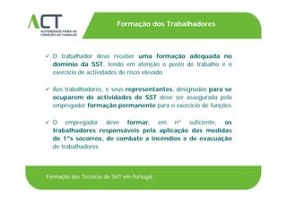 TÍTULO DA APRESENTAÇÃO
Formação dos Trabalhadores
TÍTULO DA APRESENTAÇÃO
 O trabalhador deve receber uma formação adequada no O trabalhador deve receber uma formação adequada no
domínio da SST, tendo em atenção o posto de trabalho e o
exercício de actividades de risco elevado
 Aos trabalhadores, e seus representantes, designados para se
ocuparem de actividades de SST deve ser assegurada pelo
empregador formação permanente para o exercício de funções
 O empregador deve formar, em nº suficiente, osO empregador deve formar, em n suficiente, os
trabalhadores responsáveis pela aplicação das medidas
de 1ºs socorros, de combate a incêndios e de evacuação
de trabalhadoresde trabalhadores
Formação dos Técnicos de SHT em Portugal
 