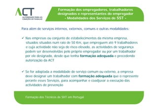 TÍTULO DA APRESENTAÇÃO
Formação dos empregadores, trabalhadores
designados e representantes do empregador
Modalidades dos Serviços de SSTTÍTULO DA APRESENTAÇÃO
Para além de serviços internos, externos, comuns e outras modalidades:
- Modalidades dos Serviços de SST -
ç , ,
 Nas empresas ou conjunto de estabelecimentos da mesma empresa,
situados situados num raio de 50 Km que empreguem até 9 trabalhadoressituados situados num raio de 50 Km, que empreguem até 9 trabalhadores
e cuja actividade não seja de risco elevado, as actividades de segurança
podem ser desenvolvidas pelo próprio empregador ou por um trabalhador
por ele designado desde que tenha formação adequada e precedendopor ele designado, desde que tenha formação adequada e precedendo
autorização da ACT
 Se for adoptada a modalidade de serviço comum ou externo, a empresa
deve designar um trabalhador com formação adequada que o represente
perante esses Serviços para acompanhar e coadjuvar a execução dasperante esses Serviços, para acompanhar e coadjuvar a execução das
actividades de prevenção
Formação dos Técnicos de SHT em Portugal
 