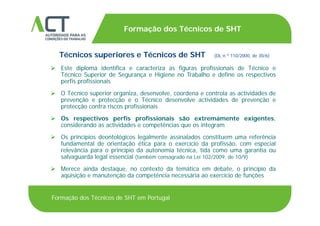 TÍTULO DA APRESENTAÇÃO
Formação dos Técnicos de SHT
TÍTULO DA APRESENTAÇÃO
Técnicos superiores e Técnicos de SHT (DL n.º 110/2000, de 30/6)
 Este diploma identifica e caracteriza as figuras profissionais de Técnico e
Técnico Superior de Segurança e Higiene no Trabalho e define os respectivos
perfis profissionais
 O Técnico superior organiza, desenvolve, coordena e controla as actividades de
prevenção e protecção e o Técnico desenvolve actividades de prevenção e
protecção contra riscos profissionais
 Os respectivos perfis profissionais são extremamente exigentes,
considerando as actividades e competências que os integram
 Os princípios deontológicos legalmente assinalados constituem uma referência Os princípios deontológicos legalmente assinalados constituem uma referência
fundamental de orientação ética para o exercício da profissão, com especial
relevância para o princípio da autonomia técnica, tida como uma garantia ou
salvaguarda legal essencial (também consagrado na Lei 102/2009, de 10/9)
 Merece ainda destaque, no contexto da temática em debate, o princípio da
aquisição e manutenção da competência necessária ao exercício de funções
Formação dos Técnicos de SHT em Portugal
 