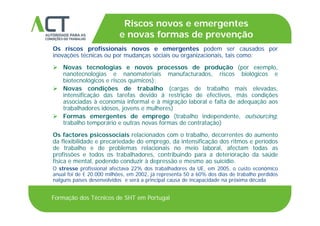 TÍTULO DA APRESENTAÇÃO
Riscos novos e emergentes
e novas formas de prevençãoTÍTULO DA APRESENTAÇÃO
Os riscos profissionais novos e emergentes podem ser causados por
inovações técnicas ou por mudanças sociais ou organizacionais, tais como:
e novas formas de prevenção
 Novas tecnologias e novos processos de produção (por exemplo,
nanotecnologias e nanomateriais manufacturados, riscos biológicos e
biotecnológicos e riscos químicos);
 Novas condições de trabalho (cargas de trabalho mais elevadas Novas condições de trabalho (cargas de trabalho mais elevadas,
intensificação das tarefas devido à restrição de efectivos, más condições
associadas à economia informal e à migração laboral e falta de adequação aos
trabalhadores idosos, jovens e mulheres)
 Formas emergentes de emprego (trabalho independente, outsourcing,
trabalho temporário e outras novas formas de contratação)
Os factores psicossociais relacionados com o trabalho, decorrentes do aumento
ã ída flexibilidade e precariedade do emprego, da intensificação dos ritmos e períodos
de trabalho e de problemas relacionais no meio laboral, afectam todas as
profissões e todos os trabalhadores, contribuindo para a deterioração da saúde
física e mental, podendo conduzir à depressão e mesmo ao suicídio.p p
O stresse profissional afectava 22% dos trabalhadores da UE, em 2005, o custo económico
anual foi de € 20.000 milhões, em 2002, já representa 50 a 60% dos dias de trabalho perdidos
nalguns países desenvolvidos e será a principal causa de incapacidade na próxima década
Formação dos Técnicos de SHT em Portugal
 