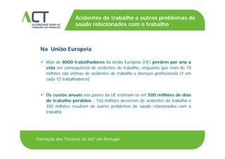 TÍTULO DA APRESENTAÇÃO
Acidentes de trabalho e outros problemas de
saúde relacionados com o trabalhoTÍTULO DA APRESENTAÇÃOsaúde relacionados com o trabalho
Na União Europeia
 Mais de 8000 trabalhadores da União Europeia (UE) perdem por ano a Mais de 8000 trabalhadores da União Europeia (UE) perdem por ano a
vida em consequência de acidentes de trabalho, enquanto que mais de 10
milhões são vítimas de acidentes de trabalho e doenças profissionais (1 em
cada 12 trabalhadores)cada 12 trabalhadores)
 Os custos anuais nos países da UE estimam-se em 500 milhões de dias
de trabalho perdidos - 150 milhões decorrem de acidentes de trabalho e
350 milhões resultam de outros problemas de saúde relacionados com o
trabalho
Formação dos Técnicos de SHT em Portugal
 