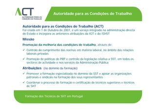 TÍTULO DA APRESENTAÇÃO
Autoridade para as Condições de Trabalho
TÍTULO DA APRESENTAÇÃO
Autoridade para as Condições de Trabalho (ACT)
Foi criada em 1 de Outubro de 2007 é um serviço integrado na administração directaFoi criada em 1 de Outubro de 2007, é um serviço integrado na administração directa
do Estado e incorpora as anteriores atribuições da IGT e do ISHST
Missão
Promoção da melhoria das condições de trabalho, através de:
 Controlo do cumprimento das normas em matéria laboral, no âmbito das relações
laborais privadasp
 Promoção de políticas de PRP e controlo da legislação relativa a SST, em todos os
sectores de actividade e nos serviços da Administração Pública
Atribuições ( d í i d f ã )Atribuições (no domínio da formação)
 Promover a formação especializada no domínio da SST e apoiar as organizações
patronais e sindicais na formação dos seus representantes
 Coordenar o processo de formação e certificação de técnicos superiores e técnicos
de SHT
Formação dos Técnicos de SHT em Portugal
 