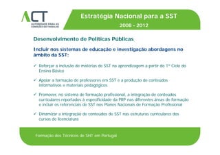 TÍTULO DA APRESENTAÇÃO
Estratégia Nacional para a SST
2008 2012TÍTULO DA APRESENTAÇÃO
Desenvolvimento de Políticas Públicas
2008 - 2012
Incluir nos sistemas de educação e investigação abordagens no
âmbito da SST:
 Reforçar a inclusão de matérias de SST na aprendizagem a partir do 1º Ciclo do
Ensino Básico
 Apoiar a formação de professores em SST e a produção de conteúdos
informativos e materiais pedagógicos
 Promover no sistema de formação profissional a integração de conteúdos Promover, no sistema de formação profissional, a integração de conteúdos
curriculares reportados à especificidade da PRP nas diferentes áreas de formação
e incluir os referenciais de SST nos Planos Nacionais de Formação Profissional
 Di i i t ã d t úd d SST t t i l d Dinamizar a integração de conteúdos de SST nas estruturas curriculares dos
cursos de licenciatura
Formação dos Técnicos de SHT em Portugal
 