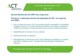 TÍTULO DA APRESENTAÇÃO
Estratégia Nacional para a SST
2008 - 2012TÍTULO DA APRESENTAÇÃO
Desenvolvimento da PRP nas empresas
2008 2012
ese o e o da as e p esas
Promover a aplicação efectiva da legislação de SST, em especial
nas PMEs:
 Para as empresas em que a SST seja assegurada pelo empregador ou trabalhador
designado, deverão ser criados documentos explícitos mas simples e adaptados à
realidade sectorial para a integração plena da prevenção na actividade produtivarealidade sectorial para a integração plena da prevenção na actividade produtiva
 Disponibilização de manuais de auto-avaliação
 Publicação de guias de aplicação
 Disponibilização de informação técnica sobre aplicação da legislação, em especial
PME á i d ACT i l i d i f ã di i id b lh dpara PMEs na página da ACT, incluindo informação dirigida a trabalhadores
migrantes
Formação dos Técnicos de SHT em Portugal
 