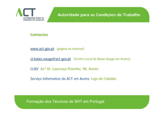 TÍTULO DA APRESENTAÇÃO
Autoridade para as Condições de Trabalho
TÍTULO DA APRESENTAÇÃO
Contactos
www.act.gov.pt (página na internet)
l b i @ t t (C t L l d B i V A i )cl.baixo.vouga@act.gov.pt (Centro Local do Baixo Vouga em Aveiro)
CLBV Avª Dr. Lourenço Peixinho, 98, Aveiro
Serviço Informativo da ACT em Aveiro Loja do Cidadão
Formação dos Técnicos de SHT em Portugal
 