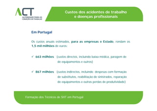 TÍTULO DA APRESENTAÇÃO
Custos dos acidentes de trabalho
e doenças profissionaisTÍTULO DA APRESENTAÇÃOe doenças profissionais
Em Portugal
Os custos anuais estimados, para as empresas e Estado, rondam os, p p ,
1,5 mil milhões de euros:
 õ é 663 milhões (custos directos, incluindo baixa médica, paragem de
de equipamentos e outros)
 867 milhões (custos indirectos, incluindo despesas com formação
de substitutos, reabilitação de sinistrados, reparação
d i d d d i id d )de equipamentos e outras perdas de produtividade)
Formação dos Técnicos de SHT em Portugal
 