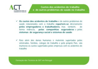 TÍTULO DA APRESENTAÇÃO
Custos dos acidentes de trabalho
e de outros problemas de saúde no trabalhoTÍTULO DA APRESENTAÇÃOp
 Os custos dos acidentes de trabalho e de outros problemas de
saúde relacionados com o trabalho repartem-se directamente
pelos empregadores e trabalhadores mas também depelos empregadores e trabalhadores, mas também, de
forma indirecta, pelas companhias seguradoras e pelos
sistemas de segurança social e sistemas de saúde
 Para além dos danos humanos e materiais suportados pelos
i i t d f íli l d t b lh l ó i P í ãsinistrados, famílias, colegas de trabalho e pelo próprio País, são
inúmeros os custos suportados pelas empresas com os acidentes de
trabalho
Formação dos Técnicos de SHT em Portugal
 