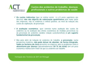 TÍTULO DA APRESENTAÇÃO
Custos dos acidentes de trabalho, doenças
profissionais e outros problemas de saúdeTÍTULO DA APRESENTAÇÃO
 Os custos indirectos (que se estima serem 6 a 8 vezes superiores aos
profissionais e outros problemas de saúde
Os custos indirectos (que se estima serem 6 a 8 vezes superiores aos
directos) não são objecto de valorização quantitativa pela maior parte
das empresas, não se evidencia o reflexo positivo, ao nível da redução dos
custos de exploração, da prevenção
 A avaliação económica, quer consista numa avaliação dos custos de
acidentes ou na avaliação dos efeitos económicos de medidas preventivas ou
d ã d id t ( áli l ã t /b fí i ) é tda prevenção de acidentes (análise relação custo/benefício) é um suporte
fundamental da prevenção
 Mas para além da redução de acidentes de trabalho a prevenção numa Mas para além da redução de acidentes de trabalho, a prevenção, numa
perspectiva moderna, não pode deixar de abordar, de forma integrada,
todos os factores de risco presentes na empresa, pois os problemas como o
absentismo por doença (aproximadamente 50 % do total) têm um pesop ç ( p ) p
económico relativo bem maior do que os acidentes de trabalho
Formação dos Técnicos de SHT em Portugal
 