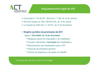 TÍTULO DA APRESENTAÇÃO
Enquadramento legal da SST
TÍTULO DA APRESENTAÇÃO
 Convenção nº 155 da OIT (Decreto n.º 1/85, de 16 de Janeiro)Convenção n 155 da OIT (Decreto n. 1/85, de 16 de Janeiro)
 Directiva Quadro de SHST (89/391/CEE, de 12 de Junho)
 Lei Quadro de SHST (DL n.º 441/91, de 14 de Novembro)
 Regime jurídico da promoção da SST
Lei n.º 102/2009, de 10 de Setembro
* Obrigações gerais do empregador e do trabalhador
* Consulta informação e formação dos trabalhadoresConsulta, informação e formação dos trabalhadores
* Representantes dos trabalhadores para a SST
* Protecção do património genético
* Serviços da Segurança e da Saúde no Trabalho
Formação dos Técnicos de SHT em Portugal
 