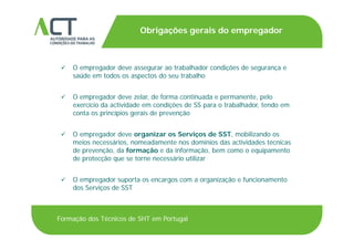 TÍTULO DA APRESENTAÇÃO
Obrigações gerais do empregador
TÍTULO DA APRESENTAÇÃO
 O empregador deve assegurar ao trabalhador condições de segurança e O empregador deve assegurar ao trabalhador condições de segurança e
saúde em todos os aspectos do seu trabalho
 O empregador deve zelar de forma continuada e permanente pelo O empregador deve zelar, de forma continuada e permanente, pelo
exercício da actividade em condições de SS para o trabalhador, tendo em
conta os princípios gerais de prevenção
 O empregador deve organizar os Serviços de SST, mobilizando os
meios necessários, nomeadamente nos domínios das actividades técnicas
de prevenção, da formação e da informação, bem como o equipamentop ç , ç ç , q p
de protecção que se torne necessário utilizar
 O empregador suporta os encargos com a organização e funcionamentoO empregador suporta os encargos com a organização e funcionamento
dos Serviços de SST
Formação dos Técnicos de SHT em Portugal
 