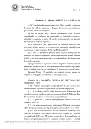 Poder Judiciário
                      Justiça do Trabalho
                      Tribunal Superior do Trabalho                                           fls.10




                                          PROCESSO Nº TST-DC-6535-37.2011.5.00.0000

                                A ECT reembolsará aos empregados cujos filhos, enteados e tutelados
                          dependam de cuidados especiais, as despesas dos recursos especializados
                          que utilizem, observado o seguinte.
                                a) para os efeitos desta cláusula, entendem-se como recursos
                          especializados os resultantes da manutenção em instituições escolares,
                          adequadas à educação e desenvolvimento neuropsicomotor de pessoas
                          dependentes de cuidados especiais;
                                b) a manutenção dós dependentes de cuidados especiais em
                          associações afins e também as decorrentes de tratamentos especializados
                          condicionam-se à prévia análise do Serviço Médico da ECT;
                                c) ò valor do reembolso previsto nesta cláusula corresponde ao
                          somatório das despesas respectivas, condicionado ao limite mensal máximo
                          de R$ 611,00 (seiscentos e onze reais) em relação a cada um dos dependentes
                          de cuidados especiais;
                                d) os gastos mensais superiores ao limite estipulado na alínea anterior
                          poderão ser reembolsados com base em pronunciamento específico por parte
                          do Serviço Médico e do Serviço Social da ECT, conforme documento básico,
                                Parágrafo Único - O reembolso será mantido mesmo quando os
                          respectivos empregados encontrarem-se em doença médica.

                                Cláusula 14 - COMISSÃO INTERNA DE PREVENÇÃO DE
                          ACIDENTES – CIPA
                                A ECT realizará eleições para composição da CIPA em todos os seus
                          estabelecimentos cujo efetivo seja superior a 30 (trinta) empregados.
                                § 1° - A eleição para a CIPA será convocada em até 90 (noventa) dias
                          antes do término do mandato e realizada com antecedência de 30 (trinta) dias
                          do seu término, facultando ao sindicato o acompanhamento.
                                § 2º - A partir de 31 (trinta e um) empregados observar-se-á o que
                          estabelece a NR- 05.
                                § 3º - Nos estabelecimentos com efetivo de até 30 (trinta) empregados
                          a ECT designará um responsável pelo cumprimento dos objetivos da CIPA.
                               § 4º - Para o desenvolvimento de suas atividades (verificação das
                          condições de trabalho, elaboração de mapa de risco, reuniões, etc.), quando
                          convocado pela CIPA com 72 (setenta e duas) horas de antecedência, no
                          mínimo, será garantida aos cipeiros a seguinte liberação mensal- 4 (quatro)
Firmado por assinatura digital em 13/10/2011 pelo sistema AssineJus da Justiça do Trabalho, conforme MP
2.200-2/2001, que instituiu a Infra-Estrutura de Chaves Públicas Brasileira.
 