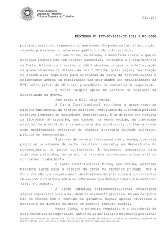 Poder Judiciário
            Justiça do Trabalho
            Tribunal Superior do Trabalho                                                   fls.101




                                            PROCESSO Nº TST-DC-6535-37.2011.5.00.0000

postais prestados, argumentando que esses não podem sofrer interrupção,
devendo prevalecer o interesse público e da coletividade.
                  Por seu turno, na defesa, a suscitada assevera que os
serviços postais não têm caráter essencial, consoante a jurisprudência
da Corte. Afirma que o movimento não é abusivo, porquanto a deflagração
da greve observou os ditames da Lei 7.783/89, quais sejam: realização
de assembleias regulares para aprovação da pauta de reivindicações e
deliberação acerca da paralisação das atividades dos trabalhadores da
ECT; aviso prévio de 48 horas; precedência da tentativa de negociação.
                  O douto Parquet opina no sentido da rejeição da
abusividade da greve.
                  Sem razão a ECT, data venia.
                  A Carta Constitucional reconhece a greve como um
direito fundamental de caráter coletivo, resultante da autonomia privada
coletiva inerente às sociedades democráticas. É um direito que resulta
da liberdade de trabalho, mas também, na mesma medida, da liberdade
associativa e sindical e da autonomia dos sindicatos, configurando-se
como manifestação relevante da chamada autonomia privada coletiva,
própria às democracias.
                  Trata-se de um mero instrumento de pressão, que visa
propiciar o alcance de certo resultado concreto, em decorrência do
convencimento da parte confrontada. É movimento concertado para
objetivos definidos, em geral, de natureza econômico-profissional ou
contratual trabalhista.
                  O texto constitucional firma, sem dúvida, extensão
bastante larga para o direito de greve no segmento privado. Diz a
Constituição que compete aos trabalhadores decidir sobre a oportunidade
de exercer o direito e sobre os interesses que devam por meio dele defender
(art. 9o, caput).
                   A ordem jurídica infraconstitucional estabelece
alguns requisitos para a validade do movimento grevista. Em seu conjunto
não se chocam com o sentido da garantia magna: apenas civilizam o
exercício de direito coletivo de tamanho impacto social.
                   Nessa linha, o primeiro requisito é a ocorrência de
real tentativa de negociação, antes de se deflagrar o movimento grevista:
Firmado por assinatura digital em 13/10/2011 pelo sistema AssineJus da Justiça do Trabalho, conforme MP
2.200-2/2001, que instituiu a Infra-Estrutura de Chaves Públicas Brasileira.
 