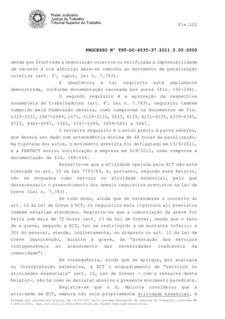 Poder Judiciário
                      Justiça do Trabalho
                      Tribunal Superior do Trabalho                                         fls.102




                                          PROCESSO Nº TST-DC-6535-37.2011.5.00.0000

desde que frustrada a negociação coletiva ou verificada a impossibilidade
de recurso à via arbitral abre-se caminho ao movimento de paralisação
coletiva (art. 3o, caput, Lei n. 7.783).
                   A obediência a tal requisito está amplamente
demonstrada, conforme documentação carreada aos autos (fls. 192-248).
                   O segundo requisito é a aprovação da respectiva
assembleia de trabalhadores (art. 4o, Lei n. 7.783), requisito também
cumprido pela Federação obreira, como comprovam os documentos de fls.
2329-2331, 2487-2489, 2671, 3129-3131, 3453, 4133, 4231-4235, 4339-4345,
4723, 4945-4947, 5385, 5397-5399, 5659-5661 e 5847.
                   O terceiro requisito é o aviso prévio à parte adversa,
que deverá ser dado com antecedência mínima de 48 horas da paralisação.
Na hipótese dos autos, o movimento grevista foi deflagrado em 13/9/2011,
e a FENTECT enviou notificação à empresa em 9/9/2011, como comprova a
documentação de fls. 168-169.
                   Ressalte-se que a atividade operada pela ECT não está
elencada no art. 10 da Lei 7783/89, e, portanto, segundo este Relator,
não se enquadra como serviço ou atividade essencial, pelo que
desnecessário o preenchimento dos demais requisitos previstos na Lei de
Greve (Lei n. 7.783).
                   De todo modo, ainda que se estendesse o conceito do
art. 10 da Lei de Greve à ECT, os requisitos mais rigorosos ali previstos
também estariam atendidos. Registre-se que a comunicação da greve foi
feita com mais de 72 horas (art. 13 da Lei de Greve), sendo que o fato
de a greve, segundo a ECT, ter se restringido a um montante inferior a
30% do pessoal, atende, indiretamente, ao disposto no art. 11 da Lei de
Greve (manutenção, durante a greve, da “prestação dos serviços
indispensáveis ao atendimento das necessidades inadiáveis da
comunidade”).
                   Em consequência, ainda que se aplique, por analogia
ou interpretação extensiva, à ECT o enquadramento de “serviços ou
atividades essenciais” (art. 10, Lei de Greve) - com a ressalva deste
Relator-, não há como se declarar abusivo o presente movimento paredista.
                   Registre-se que a d. Maioria considerou que a
atividade da ECT, embora não seja propriamente atividade essencial, é
Firmado por assinatura digital em 13/10/2011 pelo sistema AssineJus da Justiça do Trabalho, conforme MP
2.200-2/2001, que instituiu a Infra-Estrutura de Chaves Públicas Brasileira.
 