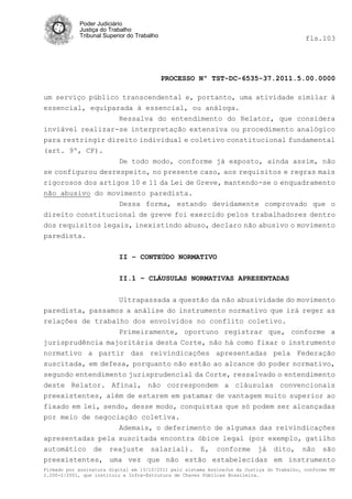 Poder Judiciário
            Justiça do Trabalho
            Tribunal Superior do Trabalho                                                   fls.103




                                            PROCESSO Nº TST-DC-6535-37.2011.5.00.0000

um serviço público transcendental e, portanto, uma atividade similar à
essencial, equiparada à essencial, ou análoga.
                   Ressalva do entendimento do Relator, que considera
inviável realizar-se interpretação extensiva ou procedimento analógico
para restringir direito individual e coletivo constitucional fundamental
(art. 9º, CF).
                   De todo modo, conforme já exposto, ainda assim, não
se configurou desrespeito, no presente caso, aos requisitos e regras mais
rigorosos dos artigos 10 e 11 da Lei de Greve, mantendo-se o enquadramento
não abusivo do movimento paredista.
                   Dessa forma, estando devidamente comprovado que o
direito constitucional de greve foi exercido pelos trabalhadores dentro
dos requisitos legais, inexistindo abuso, declaro não abusivo o movimento
paredista.

                          II – CONTEÚDO NORMATIVO


                          II.1 – CLÁUSULAS NORMATIVAS APRESENTADAS


                          Ultrapassada a questão da não abusividade do movimento
paredista, passamos a análise do instrumento normativo que irá reger as
relações de trabalho dos envolvidos no conflito coletivo.
                  Primeiramente, oportuno registrar que, conforme a
jurisprudência majoritária desta Corte, não há como fixar o instrumento
normativo a partir das reivindicações apresentadas pela Federação
suscitada, em defesa, porquanto não estão ao alcance do poder normativo,
segundo entendimento jurisprudencial da Corte, ressalvado o entendimento
deste Relator. Afinal, não correspondem a cláusulas convencionais
preexistentes, além de estarem em patamar de vantagem muito superior ao
fixado em lei, sendo, desse modo, conquistas que só podem ser alcançadas
por meio de negociação coletiva.
                   Ademais, o deferimento de algumas das reivindicações
apresentadas pela suscitada encontra óbice legal (por exemplo, gatilho
automático de reajuste salarial). E, conforme já dito, não são
preexistentes, uma vez que não estão estabelecidas em instrumento
Firmado por assinatura digital em 13/10/2011 pelo sistema AssineJus da Justiça do Trabalho, conforme MP
2.200-2/2001, que instituiu a Infra-Estrutura de Chaves Públicas Brasileira.
 