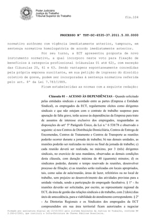 Poder Judiciário
                      Justiça do Trabalho
                      Tribunal Superior do Trabalho                                          fls.104




                                          PROCESSO Nº TST-DC-6535-37.2011.5.00.0000

normativo autônomo com vigência imediatamente anterior, tampouco, em
sentença normativa homologatória de acordo imediatamente anterior.
                  Por seu turno, a ECT apresentou proposta de novo
instrumento normativo, a qual incorporo neste voto para fixação de
benefícios à categoria profissional (cláusulas 01 até 62), com exceção
das Cláusulas 20, 61 e 63. Sendo vantagens espontaneamente concedidas
pela própria empresa suscitante, em sua petição de ingresso do dissídio
coletivo de greve, podem ser incorporadas à sentença normativa referida
pelo art. 8º da Lei 7.783/1989.
                  Ficam estabelecidas as normas com a seguinte redação:


                                Cláusula 01 – ACESSO ÀS DEPENDÊNCIAS - Quando solicitado
                          pelas entidades sindicais e acordado entre as partes (Empresa e Entidade
                          Sindical), os empregados da ECT, regularmente eleitos como dirigentes
                          sindicais e que não estejam com o contrato de trabalho suspenso para
                          apuração de falta grave, terão acesso às dependências da Empresa para trato
                          de assuntos de interesse exclusivo dos empregados, resguardadas as
                          disposições do art° 5º Parágrafo Único, da Lei n.° 6 538/78 e observado o
                          seguinte: a) nos Centros de Distribuição Domiciliária, Centros de Entrega de
                          Encomendas, Centros de Tratamento e Centros de Transporte as reuniões
                          poderão ocorrer durante a jornada de trabalho; b) nas demais unidades, as
                          reuniões poderão ser realizadas no inicio ou final da jornada de trabalho; c)
                          cada reunião deverá ser realizada, no máximo, por 3 (três) dirigentes
                          sindicais, no exercício de seus mandatos, observadas as demais condições
                          desta cláusula, com duração máxima de 40 (quarenta) minutos; d) os
                          sindicatos poderão, durante o tempo reservado às reuniões, desenvolver
                          processo de filiação; e) as reuniões serão realizadas em locais apropriados,
                          tais, como salas de aula/reunião, áreas de lazer, refeitórios ou no local de
                          trabalho, sem prejuízo ao desenvolvimento das atividades previstas para a
                          unidade visitada, sendo a participação do empregado facultativa. § 1º - As
                          reuniões deverão ser solicitadas, por escrito, ao representante regional da
                          ECT, da área de gestão das relações sindicais e do trabalho, com 2 (dois) dias
                          úteis de antecedência, para a viabilidade do atendimento correspondente. § 2º
                          - As Diretorias Regionais e os Sindicatos dos empregados da ECT
                          compreendidos em sua área territorial ficam autorizados a negociar
Firmado por assinatura digital em 13/10/2011 pelo sistema AssineJus da Justiça do Trabalho, conforme MP
2.200-2/2001, que instituiu a Infra-Estrutura de Chaves Públicas Brasileira.
 