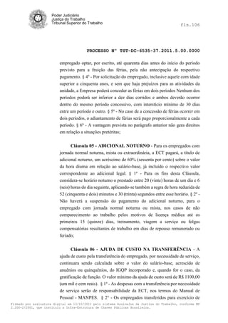 Poder Judiciário
                      Justiça do Trabalho
                      Tribunal Superior do Trabalho                                           fls.106




                                          PROCESSO Nº TST-DC-6535-37.2011.5.00.0000

                          empregado optar, por escrito, até quarenta dias antes do início do período
                          previsto para a fruição das férias, pela não antecipação do respectivo
                          pagamento. § 4º - Por solicitação do empregado, inclusive aquele com idade
                          superior a cinquenta anos, e sem que haja prejuízos para as atividades da
                          unidade, a Empresa poderá conceder as férias em dois períodos Nenhum dos
                          períodos poderá ser inferior a dez dias corridos e ambos deverão ocorrer
                          dentro do mesmo período concessivo, com interstício mínimo de 30 dias
                          entre um período e outro. § 5º - No caso de a concessão de férias ocorrer em
                          dois períodos, o adiantamento de férias será pago proporcionalmente a cada
                          período. § 6º - A vantagem prevista no parágrafo anterior não gera direitos
                          em relação a situações pretéritas;


                                Cláusula 05 - ADICIONAL NOTURNO - Para os empregados com
                          jornada normal noturna, mista ou extraordinária, a ECT pagará, a título de
                          adicional noturno, um acréscimo de 60% (sessenta por cento) sobre o valor
                          da hora diurna em relação ao salário-base, já incluído o respectivo valor
                          correspondente ao adicional legal. § 1º - Para os fins desta Cláusula,
                          considera-se horário noturno o prestado entre 20 (vinte) horas de um dia e 6
                          (seis) horas do dia seguinte, aplicando-se também a regra de hora reduzida de
                          52 (cinquenta e dois) minutos e 30 (trinta) segundos entre esse horário. § 2º -
                          Não haverá a suspensão do pagamento do adicional noturno, para o
                          empregado com jornada normal noturna ou mista, nos casos de não
                          comparecimento ao trabalho pelos motivos de licença médica até os
                          primeiros 15 (quinze) dias, treinamento, viagem a serviço ou folgas
                          compensatórias resultantes de trabalho em dias de repouso remunerado ou
                          feriado;


                                Cláusula 06 - AJUDA DE CUSTO NA TRANSFERÊNCIA - A
                          ajuda de custo pela transferência do empregado, por necessidade de serviço,
                          continuara sendo calculada sobre o valor do salário-base, acrescido de
                          anuênios ou quinquênios, do IGQP incorporado e, quando for o caso, da
                          gratificação de função. O valor mínimo da ajuda de custo será de R$ 1100,00
                          (um mil e cem reais). § 1º - As despesas com a transferência por necessidade
                          de serviço serão de responsabilidade da ECT, nos termos do Manual de
                          Pessoal - MANPES. § 2° - Os empregados transferidos para exercício de
Firmado por assinatura digital em 13/10/2011 pelo sistema AssineJus da Justiça do Trabalho, conforme MP
2.200-2/2001, que instituiu a Infra-Estrutura de Chaves Públicas Brasileira.
 