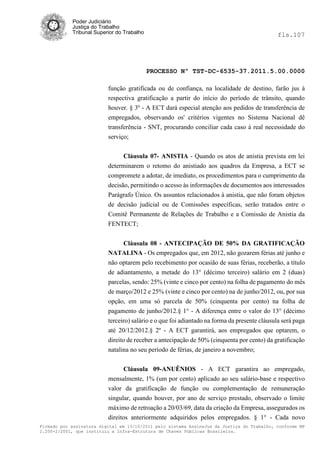 Poder Judiciário
            Justiça do Trabalho
            Tribunal Superior do Trabalho                                                     fls.107




                                            PROCESSO Nº TST-DC-6535-37.2011.5.00.0000

                          função gratificada ou de confiança, na localidade de destino, farão jus à
                          respectiva gratificação a partir do início do período de trânsito, quando
                          houver. § 3º - A ECT dará especial atenção aos pedidos de transferência de
                          empregados, observando os' critérios vigentes no Sistema Nacional dê
                          transferência - SNT, procurando conciliar cada caso à real necessidade do
                          serviço;


                               Cláusula 07- ANISTIA - Quando os atos de anistia prevista em lei
                          determinarem o retomo do anistiado aos quadros da Empresa, a ECT se
                          compromete a adotar, de imediato, os procedimentos para o cumprimento da
                          decisão, permitindo o acesso às informações de documentos aos interessados
                          Parágrafo Único. Os assuntos relacionados à anistia, que não foram objetos
                          de decisão judicial ou de Comissões específicas, serão tratados entre o
                          Comitê Permanente de Relações de Trabalho e a Comissão de Anistia da
                          FENTECT;


                                Cláusula 08 - ANTECIPAÇÃO DE 50% DA GRATIFICAÇÃO
                          NATALINA - Os empregados que, em 2012, não gozarem férias até junho e
                          não optarem pelo recebimento por ocasião de suas férias, receberão, a título
                          de adiantamento, a metade do 13° (décimo terceiro) salário em 2 (duas)
                          parcelas, sendo: 25% (vinte e cinco por cento) na folha de pagamento do mês
                          de março/2012 e 25% (vinte e cinco por cento) na de junho/2012, ou, por sua
                          opção, em uma só parcela de 50% (cinquenta por cento) na folha de
                          pagamento de junho/2012.§ 1° - A diferença entre o valor do 13° (décimo
                          terceiro) salário e o que foi adiantado na forma da presente cláusula será paga
                          até 20/12/2012.§ 2º - A ECT garantirá, aos empregados que optarem, o
                          direito de receber a antecipação de 50% (cinquenta por cento) da gratificação
                          natalina no seu período de férias, de janeiro a novembro;


                               Cláusula 09-ANUÊNIOS - A ECT garantira ao empregado,
                          mensalmente, 1% (um por cento) aplicado ao seu salário-base e respectivo
                          valor da gratificação de função ou complementação de remuneração
                          singular, quando houver, por ano de serviço prestado, observado o limite
                          máximo de retroação a 20/03/69, data da criação da Empresa, assegurados os
                          direitos anteriormente adquiridos pelos empregados. § 1° - Cada novo
Firmado por assinatura digital em 13/10/2011 pelo sistema AssineJus da Justiça do Trabalho, conforme MP
2.200-2/2001, que instituiu a Infra-Estrutura de Chaves Públicas Brasileira.
 