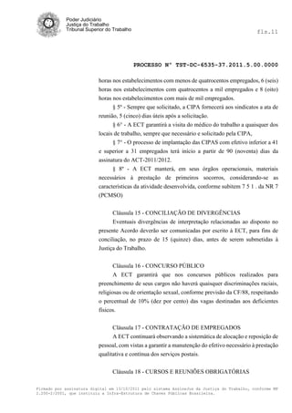 Poder Judiciário
            Justiça do Trabalho
            Tribunal Superior do Trabalho                                                     fls.11




                                            PROCESSO Nº TST-DC-6535-37.2011.5.00.0000

                          horas nos estabelecimentos com menos de quatrocentos empregados, 6 (seis)
                          horas nos estabelecimentos com quatrocentos a mil empregados e 8 (oito)
                          horas nos estabelecimentos com mais de mil empregados.
                                § 5º - Sempre que solicitado, a CIPA fornecerá aos sindicatos a ata de
                          reunião, 5 (cinco) dias úteis após a solicitação.
                                § 6° - A ECT garantirá a visita do médico do trabalho a quaisquer dos
                          locais de trabalho, sempre que necessário e solicitado pela CIPA,
                                § 7° - O processo de implantação das CIPAS com efetivo inferior a 41
                          e superior a 31 empregados terá início a partir de 90 (noventa) dias da
                          assinatura do ACT-2011/2012.
                                § 8º - A ECT manterá, em seus órgãos operacionais, materiais
                          necessários à prestação de primeiros socorros, considerando-se as
                          características da atividade desenvolvida, conforme subitem 7 5 1 . da NR 7
                          (PCMSO)


                                Cláusula 15 - CONCILIAÇÃO DE DIVERGÊNCIAS
                                Eventuais divergências de interpretação relacionadas ao disposto no
                          presente Acordo deverão ser comunicadas por escrito à ECT, para fins de
                          conciliação, no prazo de 15 (quinze) dias, antes de serem submetidas à
                          Justiça do Trabalho.

                                 Cláusula 16 - CONCURSO PÚBLICO
                                 A ECT garantirá que nos concursos públicos realizados para
                          preenchimento de seus cargos não haverá quaisquer discriminações raciais,
                          religiosas ou de orientação sexual, conforme previsão da CF/88, respeitando
                          o percentual de 10% (dez por cento) das vagas destinadas aos deficientes
                          físicos.


                               Cláusula 17 - CONTRATAÇÃO DE EMPREGADOS
                               A ECT continuará observando a sistemática de alocação e reposição de
                          pessoal, com vistas a garantir a manutenção do efetivo necessário à prestação
                          qualitativa e contínua dos serviços postais.

                                Cláusula 18 - CURSOS E REUNIÕES OBRIGATÓRIAS

Firmado por assinatura digital em 13/10/2011 pelo sistema AssineJus da Justiça do Trabalho, conforme MP
2.200-2/2001, que instituiu a Infra-Estrutura de Chaves Públicas Brasileira.
 