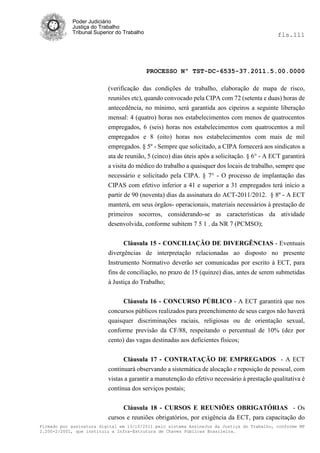 Poder Judiciário
            Justiça do Trabalho
            Tribunal Superior do Trabalho                                                     fls.111




                                            PROCESSO Nº TST-DC-6535-37.2011.5.00.0000

                          (verificação das condições de trabalho, elaboração de mapa de risco,
                          reuniões etc), quando convocado pela CIPA com 72 (setenta e duas) horas de
                          antecedência, no mínimo, será garantida aos cipeiros a seguinte liberação
                          mensal: 4 (quatro) horas nos estabelecimentos com menos de quatrocentos
                          empregados, 6 (seis) horas nos estabelecimentos com quatrocentos a mil
                          empregados e 8 (oito) horas nos estabelecimentos com mais de mil
                          empregados. § 5º - Sempre que solicitado, a CIPA fornecerá aos sindicatos a
                          ata de reunião, 5 (cinco) dias úteis após a solicitação. § 6° - A ECT garantirá
                          a visita do médico do trabalho a quaisquer dos locais de trabalho, sempre que
                          necessário e solicitado pela CIPA. § 7° - O processo de implantação das
                          CIPAS com efetivo inferior a 41 e superior a 31 empregados terá início a
                          partir de 90 (noventa) dias da assinatura do ACT-2011/2012. § 8º - A ECT
                          manterá, em seus órgãos- operacionais, materiais necessários à prestação de
                          primeiros socorros, considerando-se as características da atividade
                          desenvolvida, conforme subitem 7 5 1 . da NR 7 (PCMSO);


                                Cláusula 15 - CONCILIAÇÃO DE DIVERGÊNCIAS - Eventuais
                          divergências de interpretação relacionadas ao disposto no presente
                          Instrumento Normativo deverão ser comunicadas por escrito à ECT, para
                          fins de conciliação, no prazo de 15 (quinze) dias, antes de serem submetidas
                          à Justiça do Trabalho;


                                Cláusula 16 - CONCURSO PÚBLICO - A ECT garantirá que nos
                          concursos públicos realizados para preenchimento de seus cargos não haverá
                          quaisquer discriminações raciais, religiosas ou de orientação sexual,
                          conforme previsão da CF/88, respeitando o percentual de 10% (dez por
                          cento) das vagas destinadas aos deficientes físicos;


                                Cláusula 17 - CONTRATAÇÃO DE EMPREGADOS - A ECT
                          continuará observando a sistemática de alocação e reposição de pessoal, com
                          vistas a garantir a manutenção do efetivo necessário à prestação qualitativa è
                          contínua dos serviços postais;

                                Cláusula 18 - CURSOS E REUNIÕES OBRIGATÓRIAS - Os
                          cursos e reuniões obrigatórios, por exigência da ECT, para capacitação do
Firmado por assinatura digital em 13/10/2011 pelo sistema AssineJus da Justiça do Trabalho, conforme MP
2.200-2/2001, que instituiu a Infra-Estrutura de Chaves Públicas Brasileira.
 