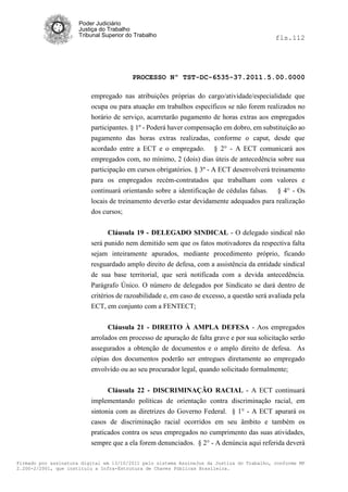 Poder Judiciário
                      Justiça do Trabalho
                      Tribunal Superior do Trabalho                                          fls.112




                                          PROCESSO Nº TST-DC-6535-37.2011.5.00.0000

                          empregado nas atribuições próprias do cargo/atividade/especialidade que
                          ocupa ou para atuação em trabalhos específicos se não forem realizados no
                          horário de serviço, acarretarão pagamento de horas extras aos empregados
                          participantes. § 1º - Poderá haver compensação em dobro, em substituição ao
                          pagamento das horas extras realizadas, conforme o caput, desde que
                          acordado entre a ECT e o empregado. § 2° - A ECT comunicará aos
                          empregados com, no mínimo, 2 (dois) dias úteis de antecedência sobre sua
                          participação em cursos obrigatórios. § 3º - A ECT desenvolverá treinamento
                          para os empregados recém-contratados que trabalham com valores e
                          continuará orientando sobre a identificação de cédulas falsas. § 4° - Os
                          locais de treinamento deverão estar devidamente adequados para realização
                          dos cursos;


                                Cláusula 19 - DELEGADO SINDICAL - O delegado sindical não
                          será punido nem demitido sem que os fatos motivadores da respectiva falta
                          sejam inteiramente apurados, mediante procedimento próprio, ficando
                          resguardado amplo direito de defesa, com a assistência da entidade sindical
                          de sua base territorial, que será notificada com a devida antecedência.
                          Parágrafo Único. O número de delegados por Sindicato se dará dentro de
                          critérios de razoabilidade e, em caso de excesso, a questão será avaliada pela
                          ECT, em conjunto com a FENTECT;


                                Cláusula 21 - DIREITO À AMPLA DEFESA - Aos empregados
                          arrolados em processo de apuração de falta grave e por sua solicitação serão
                          assegurados a obtenção de documentos e o amplo direito de defesa. As
                          cópias dos documentos poderão ser entregues diretamente ao empregado
                          envolvido ou ao seu procurador legal, quando solicitado formalmente;


                                Cláusula 22 - DISCRIMINAÇÃO RACIAL - A ECT continuará
                          implementando políticas de orientação contra discriminação racial, em
                          sintonia com as diretrizes do Governo Federal. § 1° - A ECT apurará os
                          casos de discriminação racial ocorridos em seu âmbito e também os
                          praticados contra os seus empregados no cumprimento das suas atividades,
                          sempre que a ela forem denunciados. § 2° - A denúncia aqui referida deverá

Firmado por assinatura digital em 13/10/2011 pelo sistema AssineJus da Justiça do Trabalho, conforme MP
2.200-2/2001, que instituiu a Infra-Estrutura de Chaves Públicas Brasileira.
 