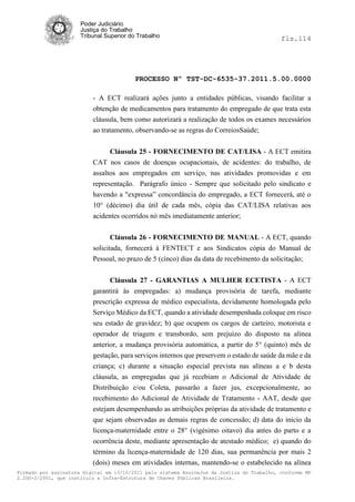 Poder Judiciário
                      Justiça do Trabalho
                      Tribunal Superior do Trabalho                                         fls.114




                                          PROCESSO Nº TST-DC-6535-37.2011.5.00.0000

                          - A ECT realizará ações junto a entidades públicas, visando facilitar a
                          obtenção de medicamentos para tratamento do empregado de que trata esta
                          cláusula, bem como autorizará a realização de todos os exames necessários
                          ao tratamento, observando-se as regras do CorreiosSaúde;


                                Cláusula 25 - FORNECIMENTO DE CAT/LISA - A ECT emitira
                          CAT nos casos de doenças ocupacionais, de acidentes: do trabalho, de
                          assaltos aos empregados em serviço, nas atividades promovidas e em
                          representação. Parágrafo único - Sempre que solicitado pelo sindicato e
                          havendo a "expressa‖ concordância do empregado, a ECT fornecerá, até o
                          10° (décimo) dia útil de cada mês, cópia das CAT/LISA relativas aos
                          acidentes ocorridos nó mês imediatamente anterior;


                                 Cláusula 26 - FORNECIMENTO DE MANUAL - A ECT, quando
                          solicitada, fornecerá à FENTECT e aos Sindicatos cópia do Manual de
                          Pessoal, no prazo de 5 (cinco) dias da data de recebimento da solicitação;


                                Cláusula 27 - GARANTIAS A MULHER ECETISTA - A ECT
                          garantirá às empregadas: a) mudança provisória de tarefa, mediante
                          prescrição expressa de médico especialista, devidamente homologada pelo
                          Serviço Médico da ECT, quando a atividade desempenhada coloque em risco
                          seu estado de gravidez; b) que ocupem os cargos de carteiro, motorista e
                          operador de triagem e transbordo, sem prejuízo do disposto na alínea
                          anterior, a mudança provisória automática, a partir do 5° (quinto) mês de
                          gestação, para serviços internos que preservem o estado de saúde da mãe e da
                          criança; c) durante a situação especial prevista nas alíneas a e b desta
                          cláusula, as empregadas que já recebiam o Adicional de Atividade de
                          Distribuição e/ou Coleta, passarão a fazer jus, excepcionalmente, ao
                          recebimento do Adicional de Atividade de Tratamento - AAT, desde que
                          estejam desempenhando as atribuições próprias da atividade de tratamento e
                          que sejam observadas as demais regras de concessão; d) data do inicio da
                          licença-maternidade entre o 28° (vigésimo oitavo) dia antes do parto e a
                          ocorrência deste, mediante apresentação de atestado médico; e) quando do
                          término da licença-maternidade de 120 dias, sua permanência por mais 2
                          (dois) meses em atividades internas, mantendo-se o estabelecido na alínea
Firmado por assinatura digital em 13/10/2011 pelo sistema AssineJus da Justiça do Trabalho, conforme MP
2.200-2/2001, que instituiu a Infra-Estrutura de Chaves Públicas Brasileira.
 