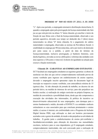 Poder Judiciário
            Justiça do Trabalho
            Tribunal Superior do Trabalho                                                     fls.115




                                            PROCESSO Nº TST-DC-6535-37.2011.5.00.0000

                          "c". Após esse período, a empregada retornará à distribuição domiciliaria; f)
                          quando a empregada optar pela prorrogação da licença-maternidade não fará
                          jus ao que está previsto na alínea "e" desta cláusula; g) conciliar o início da
                          fruição de suas férias com o final da licença-maternidade, observado o seu
                          período aquisitivo, devendo esse tempo ser deduzido dos 2 (dois) meses
                          mencionados na alínea "d" desta cláusula; h) o pagamento do salário
                          maternidade à empregada, observadas as normas da Previdência Social; i)
                          estabilidade no emprego por 90 (noventa) dias, salvo por motivo de demissão
                          por justa causa ou a pedido, a partir da data de término da
                          licença-maternidade, inclusive prorrogação; j) banheiro feminino, com
                          ducha higiênica, em todas as novas edificações e reformas das unidades com
                          área superior a 120 (cento e vinte) m2; I) direito de igualdade na seleção para
                          exercer a função motorizada;


                               Cláusula 28 - GARANTIAS AO EMPREGADO ESTUDANTE -
                          ECT facultará aos empregados estudantes as seguintes garantias: a) abono de
                          ausências nos dias em que estiver comprovadamente realizando provas de
                          exame vestibular para ingresso em estabelecimento de ensino superior,
                          devendo o empregado inscrito apresentar cópia do documento legal de
                          inscrição no respectivo exame vestibular, com antecedência mínima de 15
                          (quinze) dias; b) não alteração da jornada de trabalho, no decurso de um
                          período letivo, na medida do interesse do serviço, para não prejudicar seu
                          horário escolar; c) realização de estágio curricular na própria Empresa, na
                          medida da conveniência e possibilidade desta, desde que não comprometa a
                          execução das atividades dos interessados, d) política de incentivo ao
                          desenvolvimento educacional de seus empregados, com destaque para o
                          ensino fundamental e médio, devendo a FENTECT e as entidades sindicais
                          estimularem os seus associados para que concluam prontamente o ensino
                          médio; e) acesso à internet, em conformidade com o Programa de Inclusão
                          Digital Interna PIDI, cuja utilização se dará em horários previamente
                          acertados com o gestor da unidade, de modo a não prejudicar as atividades de
                          trabalho; f) gestão junto a estabelecimentos de ensino pré-vestibular e
                          faculdades/universidades para obtenção de descontos nas mensalidades
                          escolares, inclusive para os seus dependentes; g) O empregado estudante,
                          comprovadamente matriculado, não será convocado para a realização de
Firmado por assinatura digital em 13/10/2011 pelo sistema AssineJus da Justiça do Trabalho, conforme MP
2.200-2/2001, que instituiu a Infra-Estrutura de Chaves Públicas Brasileira.
 