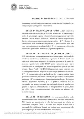 Poder Judiciário
                      Justiça do Trabalho
                      Tribunal Superior do Trabalho                                         fls.116




                                          PROCESSO Nº TST-DC-6535-37.2011.5.00.0000

                          horas-extras em horário que coincida com o escolar, durante o período letivo,
                          sem que haja a sua "expressa" concordância;


                                Cláusula 29 - GRATIFICAÇÃO DE FÉRIAS - A ECT concederá a
                          todos os empregados gratificação de férias no valor de 70% (setenta por
                          cento) da remuneração vigente, estando incluído neste percentual o previsto
                          no Inciso XVII do artigo 7° (sétimo) da Constituição Federal, assegurados os
                          direitos anteriormente adquiridos pelos empregados. § 1° - No caso de a
                          concessão de férias ocorrer em dois períodos, a gratificação de férias será
                          paga proporcionalmente a cada período. § 2° - A vantagem prevista nesta
                          cláusula não gera direitos em relação a pagamentos pretéritos;


                                Cláusula 30 - GRATIFICAÇÃO DE QUEBRA DE CAIXA - A
                          ECT concederá aos empregados que exercem durante toda a sua jornada de
                          trabalho as atividades de recebimento e pagamento de dinheiro à vista (em
                          espécie ou em cheque), em guichês de Agências, gratificação de quebra de
                          caixa no seguinte valor: a) R$ 150,09 (cento e cinquenta reais e nove
                          centavos) para os empregados que atuam em guichê de agências que não
                          operam o Banco Postal; b) R$ 200,11 (duzentos reais e onze centavos) para
                          os empregados que atuam em guichê de agências que operam o Banco Postal.
                          § 1° - Se o empregado estiver recebendo ou vier a receber qualquer outra
                          gratificação de função, prevalecerá a maior, para que não haja acumulação de
                          vantagens. § 2° - A vantagem prevista nesta cláusula não gera direitos em
                          relação a pagamentos pretéritos; § 3° - A partir de janeiro de 2010, os
                          empregados que atuarem, em parte da sua jornada diária de trabalho, em
                          guichês de Agências, cobrindo horário de almoço de titular de guichê, farão
                          jus a 25% (vinte e cinco por cento) do valor previsto nas alíneas a e b,
                          conforme o caso;


                               Cláusula 31 - HORAS-EXTRAS - As horas extraordinárias serão
                          pagas na folha do mês subsequente à sua realização, mediante acréscimo de
                          70% (setenta por cento) sobre o valor da hora normal em relação ao
                          salário-base. Parágrafo Único - As horas e/ou frações de hora que o
                          empregado foi oficialmente liberado não poderão ter o respectivo período
                          para compensação de hora-extra trabalhada em outro dia;
Firmado por assinatura digital em 13/10/2011 pelo sistema AssineJus da Justiça do Trabalho, conforme MP
2.200-2/2001, que instituiu a Infra-Estrutura de Chaves Públicas Brasileira.
 