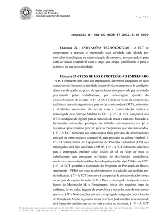 Poder Judiciário
            Justiça do Trabalho
            Tribunal Superior do Trabalho                                                   fls.117




                                            PROCESSO Nº TST-DC-6535-37.2011.5.00.0000



                                Cláusula 32 - INOVAÇÕES TECNOLÓGICAS - A ECT se
                          compromete a realocar o empregado cuja atividade seja afetada por
                          inovações tecnológicas ou racionalização de processo, remanejando-o para
                          outra atividade compatível com o cargo que ocupa, qualificando-o para o
                          exercício de sua nova atividade;


                               Cláusula 33 - ITENS DE USO E PROTEÇÃO AO EMPREGADO
                          - A ECT fornecerá sem ônus aos empregados, uniformes adequados ao sexo
                          masculino ou feminino, à atividade desenvolvida na empresa e às condições
                          climáticas da região, no prazo de reposição previsto para cada peça e testado
                          previamente pelos trabalhadores, por amostragem, quando do
                          desenvolvimento do modelo. § 1° - A ECT fornecerá meias de compressão,
                          joelheira e cinturão ergonômico para os (as) carteiros(as), OTTs, motoristas
                          e atendentes comerciais, de acordo com a recomendação médica e
                          homologada pelo Serviço Médico da ECT. § 2° - A ECT assegurará aos
                          OTTs condições de higiene para o manuseio de malas e caixetas, bancadas e
                          ferramentas adequadas, proibição do trabalho continuamente em pé e
                          respeito ao peso máximo previsto para os receptáculos que são manuseados.
                          § 3° - A ECT fornecerá aos carteiros(as) tênis providos de amortecedores
                          com gel ou outro processo compatível, para proteção da coluna vertebral. §
                          4° - O fornecimento de Equipamento de Proteção Individual (EPI) aos
                          empregados será feito conforme a NR 06. § 5° - A ECT fornecerá, sem ônus
                          para o empregado, protetor solar, óculos de sol ou "clip on" para os
                          trabalhadores que executam atividades de distribuição domiciliaria,
                          conforme recomendação médica, homologada pelo Serviço Médico da ECT.
                          § 6° - A ECT garantirá a elaboração do Programa de Prevenção de Riscos
                          Ambientais - PPRA nos seus estabelecimentos e a adoção das medidas por
                          ele indicadas. § 7° - A ECT promoverá campanhas de conscientização contra
                          os perigos da exposição solar. § 8° - Para o empregado designado com a
                          função de Motorizado M, o fornecimento inicial dos seguintes itens de
                          uniforme, luvas, calça, jaqueta de couro, bota e macacão, será de duas peças
                          por item. § 9° - Nas situações em que o empregado designado com a função
                          de Motorizado M atue regularmente na distribuição domiciliar convencional,
                          será fornecido também um par de tênis e calça ou bermuda. § 10° - A ECT
Firmado por assinatura digital em 13/10/2011 pelo sistema AssineJus da Justiça do Trabalho, conforme MP
2.200-2/2001, que instituiu a Infra-Estrutura de Chaves Públicas Brasileira.
 