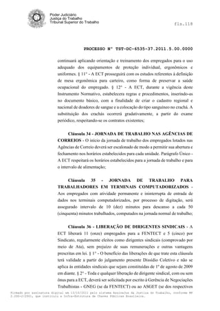 Poder Judiciário
                      Justiça do Trabalho
                      Tribunal Superior do Trabalho                                           fls.118




                                          PROCESSO Nº TST-DC-6535-37.2011.5.00.0000

                          continuará aplicando orientação e treinamento dos empregados para o uso
                          adequado dos equipamentos de proteção individual, ergonômicos e
                          uniformes. § 11° - A ECT prosseguirá com os estudos referentes à definição
                          de mesa ergonômica para carteiro, como forma de preservar a saúde
                          ocupacional do empregado. § 12° - A ECT, durante a vigência deste
                          Instrumento Normativo, estabelecera regras e procedimentos, inserindo-as
                          no documento básico, com a finalidade de criar o cadastro regional e
                          nacional de doadores de sangue e a colocação do tipo sanguíneo no crachá. A
                          substituição dos crachás ocorrerá gradativamente, a partir do exame
                          periódico, respeitando-se os contratos existentes;


                               Cláusula 34 - JORNADA DE TRABALHO NAS AGÊNCIAS DE
                          CORREIOS - O início da jornada de trabalho dos empregados lotados nas
                          Agências de Correio deverá ser escalonado de modo a permitir sua abertura e
                          fechamento nos horários estabelecidos para cada unidade. Parágrafo Único -
                          A ECT respeitará os horários estabelecidos para a jornada de trabalho e para
                          o intervalo de alimentação;


                                Cláusula 35 - JORNADA DE TRABALHO PARA
                          TRABALHADORES EM TERMINAIS COMPUTADORIZADOS -
                          Aos empregados com atividade permanente e ininterrupta de entrada de
                          dados nos terminais computadorizados, por processo de digitação, será
                          assegurado intervalo de 10 (dez) minutos para descanso a cada 50
                          (cinquenta) minutos trabalhados, computados na jornada normal de trabalho;


                                Cláusula 36 - LIBERAÇÃO DE DIRIGENTES SINDICAIS - A
                          ECT liberará 11 (onze) empregados para a FENTECT e 5 (cinco) por
                          Sindicato, regularmente eleitos como dirigentes sindicais (comprovado por
                          meio de Ata), sem prejuízo de suas remunerações e outras vantagens
                          prescritas em lei. § 1° - O benefício das liberações de que trate esta cláusula
                          terá validade a partir do julgamento presente Dissídio Coletivo e não se
                          aplica às entidades sindicais que sejam constituídas de 1º de agosto de 2009
                          em diante. § 2° - Toda e qualquer liberação de dirigente sindical, com ou sem
                          ônus para a ECT, deverá ser solicitada por escrito á Gerência de Negociações
                          Trabalhistas - GNEG (se da FENTECT) ou ao ASGET (se dos respectivos
Firmado por assinatura digital em 13/10/2011 pelo sistema AssineJus da Justiça do Trabalho, conforme MP
2.200-2/2001, que instituiu a Infra-Estrutura de Chaves Públicas Brasileira.
 