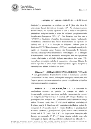 Poder Judiciário
            Justiça do Trabalho
            Tribunal Superior do Trabalho                                                     fls.119




                                            PROCESSO Nº TST-DC-6535-37.2011.5.00.0000

                          Sindicatos), e protocolada, no mínimo, em até 2 (dois) dias úteis de
                          antecedência da data de início da liberação. § 3° - As entidades sindicais
                          deverão indicar, nas ocasiões oportunas e com o prazo de antecedência
                          apontado no parágrafo anterior, o nome dos dirigentes que permanecerão
                          liberados com ônus para a ECT. § 4° - Nas liberações com ônus para a
                          FENTECT ou Sindicatos, o beneficio de assistência médica regularmente
                          compartilhada será mantido pelo período de afastamento não superior a 15
                          (quinze) dias. § 5° - A liberação de dirigentes sindicais para os
                          Sindicatos/FENTECT (sem ônus para a ECT) será considerada para efeito de
                          registro de frequência como "Licença não Remunerada de Dirigente
                          Sindicai", com o respectivo lançamento no contracheque. § 6° - A liberação
                          de representante eleito em Assembléia da categoria para participação em
                          eventos relacionados às atividades sindicais ocorrerá sem ônus para a ECT,
                          com reflexos pecuniários na folha de pagamento e reflexos de dilatação do
                          período aquisitivo de férias, porém sem repercussão no aspecto disciplinar e
                          sem redução do período de fruição das férias;


                                Cláusula 37 - LIBERAÇÃO DE CONSELHEIRO DO POSTALIS
                          - A ECT, por solicitação do conselheiro, liberará os membros do Conselho
                          Deliberativo e Fiscal do Postalis, eleitos pelos empregados ou indicados pela
                          Empresa, pertencentes aos seus quadros, para o exercício das atribuições
                          próprias dos respectivos colegiados;


                                Cláusula 38 - LICENÇA-ADOÇÃO - A ECT concederá às
                          trabalhadoras adotantes ou guardiãs em processo de adoção a
                          licença-adoção, conforme previsto na legislação vigente, descrita a seguir
                          nos parágrafos de 1° (primeiro) ao 4° (quarto). § 1° - No caso de adoção ou
                          guarda judicial de criança de até 1 (um) ano de idade, o período de licença
                          será de 120 (cento e vinte) dias. § 2° - No caso de adoção ou guarda judicial
                          de criança a partir de 1 (um) ano até 4 (quatro) anos de idade, o período de
                          licença será de 60 (sessenta) dias. § 3° - No caso de adoção ou guarda judicial
                          de criança a partir de 4 (quatro) anos até 8 (oito) anos de idade, o período de
                          licença será de 30 (trinta) dias. § 4° - As empregadas abrangidas pelo
                          disposto nos parágrafos 1º, 2º e 3° desta cláusula poderão optar pela
                          prorrogação da licença-adoção, conforme estabelecido na Cláusula 47 -
Firmado por assinatura digital em 13/10/2011 pelo sistema AssineJus da Justiça do Trabalho, conforme MP
2.200-2/2001, que instituiu a Infra-Estrutura de Chaves Públicas Brasileira.
 