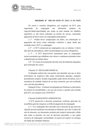 Poder Judiciário
                      Justiça do Trabalho
                      Tribunal Superior do Trabalho                                           fls.12




                                          PROCESSO Nº TST-DC-6535-37.2011.5.00.0000

                                Os cursos e reuniões obrigatórios, por exigência da ECT, para
                          capacitação     do    empregado     nas    atribuições  próprias    do
                          cargo/atividade/especialidade que ocupa ou para atuação em trabalhos
                          específicos se não forem realizados no horário de serviço, acarretarão
                          pagamento de horas extras aos empregados participantes.
                                § 1º - Poderá haver compensação em dobro, em substituição ao
                          pagamento das horas extras realizadas, conforme o caput, desde que
                          acordado entre a ECT e o empregado.
                                § 2° - A ECT comunicará aos empregados com, no mínimo, 2 (dois)
                          dias úteis de antecedência, sobre sua participação em cursos obrigatórios.
                                § 3º - A ECT desenvolverá treinamento para os empregados
                          recém-contratados que trabalham com valores e continuara orientando sobre
                          a identificação de cédulas falsas.
                                § 4° - O s locais de treinamento deverão estar devidamente adequados
                          para realização dos cursos


                                Cláusula 19 - DELEGADO SINDICAL
                                O delegado sindical não será punido nem demitido sem que os fatos
                          motivadores da respectiva falta sejam inteiramente apurados, mediante
                          procedimento, próprio, ficando resguardado amplo direito de defesa, com a
                          assistência da entidade sindical de sua base territorial, que será notificada
                          com a devida antecedência.
                                Parágrafo Único - O número de delegados por Sindicato se dará dentro
                          de critérios de razoabilidade e, em caso de excesso, a questão será avaliada
                          pela ECT, em conjunto com a FENTECT.


                                Cláusula 20-DESCONTO ASSISTENCIAL
                                A ECT promoverá o desconto assistencial, conforme aprovado em
                          assembleia geral da categoria, na folha de pagamento do empregado.
                                § 1º - Se o empregado não concordar com o desconto de que trata esta
                          cláusula, deverá manifestar essa intenção ao Sindicato, até o dia 12 (doze) do
                          mês do desconto, em documento assinado pelo próprio interessado (válido
                          para todas as parcelas, em caso de desconto parcelado), e, por opção
                          exclusiva do empregado, encaminhado via postal sob registro ou entregue
                          nas Sedes das Entidades Sindicais.
Firmado por assinatura digital em 13/10/2011 pelo sistema AssineJus da Justiça do Trabalho, conforme MP
2.200-2/2001, que instituiu a Infra-Estrutura de Chaves Públicas Brasileira.
 