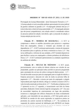 Poder Judiciário
                      Justiça do Trabalho
                      Tribunal Superior do Trabalho                                           fls.120




                                          PROCESSO Nº TST-DC-6535-37.2011.5.00.0000

                          Prorrogação da Licença-Maternidade - deste Instrumento Normativo. § 5° -
                          A licença-adoção só será concedida mediante apresentação do termo judicial
                          de guarda à adotante ou guardiã. § 6° - O empregado adotante fará jus a 5
                          (cinco) dias úteis a título de licença paternidade. § 7° - O empregado adotante
                          que não possui companheira(o), sem relação estável e considerado solteiro
                          no processo judicial de adoção, terá direito, após a concessão da adoção, à
                          licença-adoção previste em lei;


                              Cláusula 39 - MEDIDAS DE SEGURANÇA - A ECT se
                          compromete a adotar as medidas necessárias para preservar a segurança
                          física dos empregados, clientes e visitantes que circulam em suas
                          dependências. § 1° - A ECT continuara aprimorando o sistema de transporte
                          de numerários para as agências, de forma a minimizar os riscos. § 2° - Nas
                          novas edificações e reformas de suas unidades, a ECT instalará dispositivos
                          para facilitar o acesso aos empregados e clientes portadores de deficiências
                          físicas. § 3° - A ECT continuará aprimoramento as condições ergonômicas
                          do ambiente de trabalho;


                                Cláusula 40 - MULTAS DE TRÂNSITO - A ECT arcará,
                          provisoriamente, com as multas de trânsito relativas aos veículos de sua
                          propriedade, quando sua aplicação tenha ocorrido no percurso programado
                          para a prestação dos serviços de coleta e entrega de objetos postais. § 1º -
                          Em não havendo recusa por parte do empregado junto ao órgão de trânsito, a
                          Empresa processará o desconto do valor da multa na próxima folha de
                          pagamento. § 2° - Havendo o recurso por parte do empregado e julgado
                          improcedente pelo órgão de trânsito, obriga-se o infrator a ressarcir à ECT o
                          valor da multa atualizada na forma da lei. § 3° - Verificadas as hipóteses do §
                          1º (primeiro) ou do § 2º segundo), o ressarcimento será feito de forma
                          parcelada, obedecido o limite máximo legal de consignações. § 4° - Em caso
                          de necessidade imperiosa de estacionamento em lugar não permitido,
                          exonera-se o empregado dos reflexos financeiros da multa eventualmente
                          aplicada e, por intermédio de seus propostos, a ECT fará gestão junto ao
                          DETRAN no sentido de não serem registrados os respectivos pontos no
                          prontuário da carteira nacional de habilitação. § 5° - Na ocorrência da
                          suspensão da carteira nacional de habilitação pelo DETRAN em função
Firmado por assinatura digital em 13/10/2011 pelo sistema AssineJus da Justiça do Trabalho, conforme MP
2.200-2/2001, que instituiu a Infra-Estrutura de Chaves Públicas Brasileira.
 