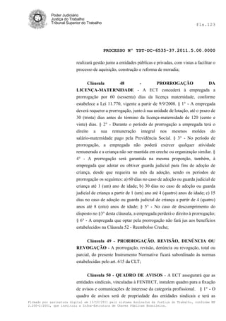 Poder Judiciário
            Justiça do Trabalho
            Tribunal Superior do Trabalho                                                      fls.123




                                            PROCESSO Nº TST-DC-6535-37.2011.5.00.0000

                          realizará gestão junto a entidades públicas e privadas, com vistas a facilitar o
                          processo de aquisição, construção e reforma de moradia;


                                Cláusula      48         -       PRORROGAÇÃO              DA
                          LICENÇA-MATERNIDADE - A ECT concederá à empregada a
                          prorrogação por 60 (sessenta) dias da licença maternidade, conforme
                          estabelece a Lei 11.770, vigente a partir de 9/9/2008. § 1° - A empregada
                          deverá requerer a prorrogação, junto à sua unidade de lotação, até o prazo de
                          30 (trinta) dias antes do término da licença-maternidade de 120 (cento e
                          vinte) dias. § 2° - Durante o período de prorrogação a empregada terá o
                          direito a sua remuneração integral nos mesmos moldes do
                          salário-maternidade pago pela Previdência Social. § 3° - No período de
                          prorrogação, a empregada não poderá exercer qualquer atividade
                          remunerada e a criança não ser mantida em creche ou organização similar. §
                          4° - A prorrogação será garantida na mesma proporção, também, à
                          empregada que adotar ou obtiver guarda judicial para fins de adoção de
                          criança, desde que requeira no mês da adoção, sendo os períodos de
                          prorrogação os seguintes: a) 60 dias no caso de adoção ou guarda judicial de
                          criança até 1 (um) ano de idade; b) 30 dias no caso de adoção ou guarda
                          judicial de criança a partir de 1 (um) ano até 4 (quatro) anos de idade; c) 15
                          dias no caso de adoção ou guarda judicial de criança a partir de 4 (quatro)
                          anos até 8 (oito) anos de idade; § 5° - No caso de descumprimento do
                          disposto no §3° desta cláusula, a empregada perderá o direito à prorrogação;
                          § 6° - A empregada que optar pela prorrogação não fará jus aos benefícios
                          estabelecidos na Cláusula 52 - Reembolso Creche;


                                Cláusula 49 - PRORROGAÇÃO. REVISÃO, DENÚNCIA OU
                          REVOGAÇÃO - A prorrogação, revisão, denúncia ou revogação, total ou
                          parcial, do presente Instrumento Normativo ficará subordinado às normas
                          estabelecidas pelo art. 615 da CLT;


                                Cláusula 50 - QUADRO DE AVISOS - A ECT assegurará que as
                          entidades sindicais, vinculadas à FENTECT, instalem quadro para a fixação
                          de avisos e comunicações de interesse da categoria profissional. § 1° - O
                          quadro de avisos será de propriedade das entidades sindicais e terá as
Firmado por assinatura digital em 13/10/2011 pelo sistema AssineJus da Justiça do Trabalho, conforme MP
2.200-2/2001, que instituiu a Infra-Estrutura de Chaves Públicas Brasileira.
 