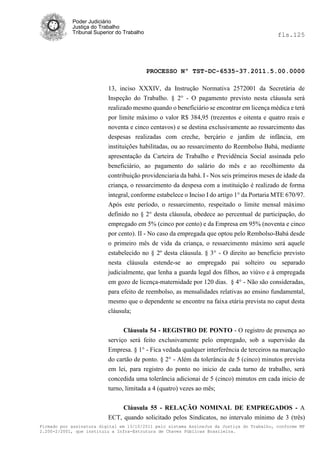 Poder Judiciário
            Justiça do Trabalho
            Tribunal Superior do Trabalho                                                   fls.125




                                            PROCESSO Nº TST-DC-6535-37.2011.5.00.0000

                          13, inciso XXXIV, da Instrução Normativa 2572001 da Secretária de
                          Inspeção do Trabalho. § 2° - O pagamento previsto nesta cláusula será
                          realizado mesmo quando o beneficiário se encontrar em licença médica e terá
                          por limite máximo o valor R$ 384,95 (trezentos e oitenta e quatro reais e
                          noventa e cinco centavos) e se destina exclusivamente ao ressarcimento das
                          despesas realizadas com creche, berçário e jardim de infância, em
                          instituições habilitadas, ou ao ressarcimento do Reembolso Babá, mediante
                          apresentação da Carteira de Trabalho e Previdência Social assinada pelo
                          beneficiário, ao pagamento do salário do mês e ao recolhimento da
                          contribuição providenciaria da babá. I - Nos seis primeiros meses de idade da
                          criança, o ressarcimento da despesa com a instituição é realizado de forma
                          integral, conforme estabelece o Inciso I do artigo 1° da Portaria MTE 670/97.
                          Após este período, o ressarcimento, respeitado o limite mensal máximo
                          definido no § 2° desta cláusula, obedece ao percentual de participação, do
                          empregado em 5% (cinco por cento) e da Empresa em 95% (noventa e cinco
                          por cento). II - No caso da empregada que optou pelo Rembolso-Babá desde
                          o primeiro mês de vida da criança, o ressarcimento máximo será aquele
                          estabelecido no § 2º desta cláusula. § 3° - O direito ao beneficio previsto
                          nesta cláusula estende-se ao empregado pai solteiro ou separado
                          judicialmente, que lenha a guarda legal dos filhos, ao viúvo e à empregada
                          em gozo de licença-maternidade por 120 dias. § 4° - Não são consideradas,
                          para efeito de reembolso, as mensalidades relativas ao ensino fundamental,
                          mesmo que o dependente se encontre na faixa etária prevista no caput desta
                          cláusula;


                                Cláusula 54 - REGISTRO DE PONTO - O registro de presença ao
                          serviço será feito exclusivamente pelo empregado, sob a supervisão da
                          Empresa. § 1° - Fica vedada qualquer interferência de terceiros na marcação
                          do cartão de ponto. § 2° - Além da tolerância de 5 (cinco) minutos prevista
                          em lei, para registro do ponto no inicio de cada turno de trabalho, será
                          concedida uma tolerância adicionai de 5 (cinco) minutos em cada inicio de
                          turno, limitada a 4 (quatro) vezes ao mês;

                               Cláusula 55 - RELAÇÃO NOMINAL DE EMPREGADOS - A
                          ECT, quando solicitado pelos Sindicatos, no intervalo mínimo de 3 (três)
Firmado por assinatura digital em 13/10/2011 pelo sistema AssineJus da Justiça do Trabalho, conforme MP
2.200-2/2001, que instituiu a Infra-Estrutura de Chaves Públicas Brasileira.
 