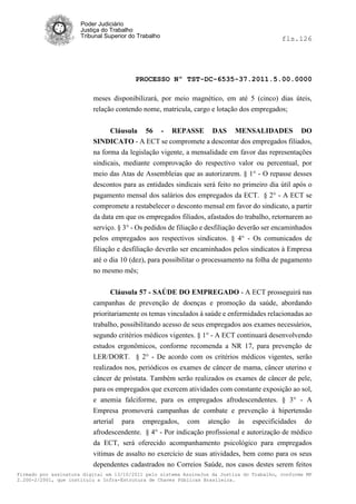 Poder Judiciário
                      Justiça do Trabalho
                      Tribunal Superior do Trabalho                                         fls.126




                                          PROCESSO Nº TST-DC-6535-37.2011.5.00.0000

                          meses disponibilizará, por meio magnético, em até 5 (cinco) dias úteis,
                          relação contendo nome, matricula, cargo e lotação dos empregados;


                                Cláusula 56 - REPASSE DAS MENSALIDADES DO
                          SINDICATO - A ECT se compromete a descontar dos empregados filiados,
                          na forma da legislação vigente, a mensalidade em favor das representações
                          sindicais, mediante comprovação do respectivo valor ou percentual, por
                          meio das Atas de Assembleias que as autorizarem. § 1° - O repasse desses
                          descontos para as entidades sindicais será feito no primeiro dia útil após o
                          pagamento mensal dos salários dos empregados da ECT. § 2° - A ECT se
                          compromete a restabelecer o desconto mensal em favor do sindicato, a partir
                          da data em que os empregados filiados, afastados do trabalho, retornarem ao
                          serviço. § 3° - Os pedidos de filiação e desfiliação deverão ser encaminhados
                          pelos empregados aos respectivos sindicatos. § 4° - Os comunicados de
                          filiação e desfiliação deverão ser encaminhados pelos sindicatos à Empresa
                          até o dia 10 (dez), para possibilitar o processamento na folha de pagamento
                          no mesmo mês;


                                 Cláusula 57 - SAÚDE DO EMPREGADO - A ECT prosseguirá nas
                          campanhas de prevenção de doenças e promoção da saúde, abordando
                          prioritariamente os temas vinculados à saúde e enfermidades relacionadas ao
                          trabalho, possibilitando acesso de seus empregados aos exames necessários,
                          segundo critérios médicos vigentes. § 1° - A ECT continuará desenvolvendo
                          estudos ergonômicos, conforme recomenda a NR 17, para prevenção de
                          LER/DORT. § 2° - De acordo com os critérios médicos vigentes, serão
                          realizados nos, periódicos os exames de câncer de mama, câncer uterino e
                          câncer de próstata. Também serão realizados os exames de câncer de pele,
                          para os empregados que exercem atividades com constante exposição ao sol,
                          e anemia falciforme, para os empregados afrodescendentes. § 3° - A
                          Empresa promoverá campanhas de combate e prevenção à hipertensão
                          arterial para empregados, com atenção às especificidades do
                          afrodescendente. § 4° - Por indicação profissional e autorização de médico
                          da ECT, será oferecido acompanhamento psicológico para empregados
                          vitimas de assalto no exercício de suas atividades, bem como para os seus
                          dependentes cadastrados no Correios Saúde, nos casos destes serem feitos
Firmado por assinatura digital em 13/10/2011 pelo sistema AssineJus da Justiça do Trabalho, conforme MP
2.200-2/2001, que instituiu a Infra-Estrutura de Chaves Públicas Brasileira.
 