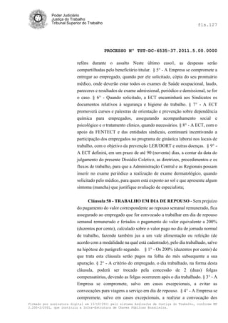 Poder Judiciário
            Justiça do Trabalho
            Tribunal Superior do Trabalho                                                   fls.127




                                            PROCESSO Nº TST-DC-6535-37.2011.5.00.0000

                          reféns durante o assalto Neste último caso1, as despesas serão
                          compartilhadas pelo beneficiário titular. § 5° - A Empresa se compromete a
                          entregar ao empregado, quando por ele solicitado, cópia do seu prontuário
                          médico, onde deverão estar todos os exames de Saúde ocupacional, laudo,
                          pareceres e resultados de exame admissional, periódico e demissional, se for
                          o caso. § 6° - Quando solicitado, a ECT encaminhará aos Sindicatos os
                          documentos relativos à segurança e higiene do trabalho. § 7° - A ECT
                          promoverá cursos e palestras de orientação e prevenção sobre dependência
                          química para empregados, assegurando acompanhamento social e
                          psicológico e o tratamento clinico, quando necessários. § 8° - A ECT, com o
                          apoio da FENTECT e das entidades sindicais, continuará incentivando a
                          participação dos empregados no programa de ginástica laborai nos locais de
                          trabalho, com o objetivo da prevenção LER/DORT e outras doenças. § 9° -
                          A ECT definirá, em um prazo de até 90 (noventa) dias, a contar da data do
                          julgamento do presente Dissídio Coletivo, as diretrizes, procedimentos e os
                          fluxos de trabalho, para que a Administração Central e as Regionais possam
                          inserir no exame periódico a realização de exame dermatológico, quando
                          solicitado pelo médico, para quem está exposto ao sol e que apresente algum
                          sintoma (mancha) que justifique avaliação de especialista;

                                Cláusula 58 - TRABALHO EM DIA DE REPOUSO - Sem prejuízo
                          do pagamento do valor correspondente ao repouso semanal remunerado, fica
                          assegurado ao empregado que for convocado a trabalhar em dia de repouso
                          semanal remunerado e feriados o pagamento do valor equivalente a 200%
                          (duzentos por cento), calculado sobre o valor pago no dia de jornada normal
                          de trabalho, fazendo também jus a um vale alimentação ou refeição (de
                          acordo com a modalidade na qual está cadastrado), pelo dia trabalhado, salvo
                          na hipótese do parágrafo segundo. § 1° - Os 200% (duzentos por cento) de
                          que trata esta cláusula serão pagos na folha do mês subsequente a sua
                          apuração. § 2° - A critério do empregado, o dia trabalhado, na forma desta
                          cláusula, poderá ser trocado pela concessão de 2 (duas) folgas
                          compensatórias, devendo as folgas ocorrerem após o dia trabalhado. § 3° - A
                          Empresa se compromete, salvo em casos excepcionais, a evitar as
                          convocações para viagens a serviço em dia de repouso. § 4° - A Empresa se
                          compromete, salvo em casos excepcionais, a realizar a convocação dos
Firmado por assinatura digital em 13/10/2011 pelo sistema AssineJus da Justiça do Trabalho, conforme MP
2.200-2/2001, que instituiu a Infra-Estrutura de Chaves Públicas Brasileira.
 