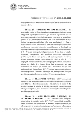 Poder Judiciário
                      Justiça do Trabalho
                      Tribunal Superior do Trabalho                                          fls.128




                                          PROCESSO Nº TST-DC-6535-37.2011.5.00.0000

                          empregados nas situações previstas nesta cláusula com, no mínimo, 48 horas
                          de antecedência;


                                Cláusula 59 - TRABALHO NOS FINS DE SEMANA - Os
                          empregados lotados na Área Operacional com carga de trabalho normal de
                          44 (quarenta e quatro) horas semanais, que trabalham regularmente nos fins
                          de semana, receberão pelo trabalho excedente, em relação ao pessoal com
                          jornada de 40 (quarenta) horas semanais, um valor complementar de 15%
                          (quinze por cento) do salário-base pelas horas trabalhadas. § 1° - Para os
                          efeitos desta cláusula, consideram-se como atividades operacionais as de
                          atendimento, transporte, tratamento, encaminhamento e distribuição de
                          objetos postais e as de suporte imprescindível à realização dessas atividades.
                          § 2° - Qualquer empregado, independentemente de sua área de lotação,
                          convocado eventualmente pela autoridade competente, devidamente
                          justificado, terá direito a um quarto de 15% (quinze por cento) por fim de
                          semana trabalhado, limitado a 15% (quinze por cento) ao mês. § 3° - O
                          empregado convocado na forma prevista no parágrafo anterior, com jornada
                          mínima de trabalho de 4 (quatro) horas, fará jus também a um vale
                          alimentação ou refeição (de acordo com a modalidade na qual está
                          cadastrado), pelo dia trabalhado. § 4° - A Empresa se compromete, salvo em
                          casos excepcionais, a realizar a convocação dos empregados nas situações
                          previstas nesta cláusula com, no mínimo, 48 horas de antecedência;


                                Cláusula 60 - TRANSPORTE NOTURNO - A ECT providenciará
                          transporte, sem ônus para o empregado que inicie ou encerre seu expediente
                          entre 22 (vinte e duas) horas de um dia e 6 (seis) horas da manhã do dia
                          seguinte, em local de trabalho de difícil acesso ou onde comprovadamente
                          não haja, neste período, meio de transporte urbano regular entre a Empresa e
                          a residência do empregado;


                                 Cláusula 62 - VALE TRANSPORTE E JORNADA DE
                          TRABALHO "IN ITINERE". A ECT fornecerá o vale transporte,
                          observando as formalidades legais. § 1° - A ECT compartilhará, nos moldes
                          da lei, as despesas com outros meios de transporte coletivo legalizados, que
                          não apresentam as características de transporte urbano e semi-urbano, desde
Firmado por assinatura digital em 13/10/2011 pelo sistema AssineJus da Justiça do Trabalho, conforme MP
2.200-2/2001, que instituiu a Infra-Estrutura de Chaves Públicas Brasileira.
 