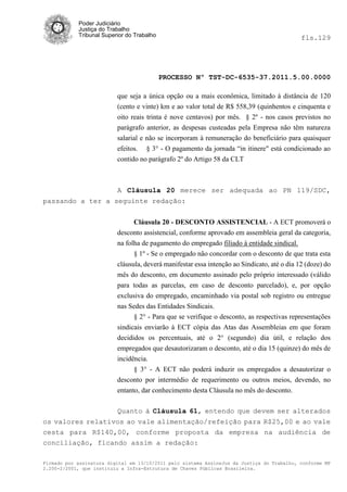 Poder Judiciário
            Justiça do Trabalho
            Tribunal Superior do Trabalho                                                    fls.129




                                            PROCESSO Nº TST-DC-6535-37.2011.5.00.0000

                          que seja a única opção ou a mais econômica, limitado à distância de 120
                          (cento e vinte) km e ao valor total de R$ 558,39 (quinhentos e cinquenta e
                          oito reais trinta é nove centavos) por mês. § 2º - nos casos previstos no
                          parágrafo anterior, as despesas custeadas pela Empresa não têm natureza
                          salarial e não se incorporam à remuneração do beneficiário para quaisquer
                          efeitos. § 3° - O pagamento da jornada ―in itinere" está condicionado ao
                          contido no parágrafo 2º do Artigo 58 da CLT



                          A Cláusula 20 merece ser adequada ao PN 119/SDC,
passando a ter a seguinte redação:


                                Cláusula 20 - DESCONTO ASSISTENCIAL - A ECT promoverá o
                          desconto assistencial, conforme aprovado em assembleia geral da categoria,
                          na folha de pagamento do empregado filiado à entidade sindical.
                                § 1º - Se o empregado não concordar com o desconto de que trata esta
                          cláusula, deverá manifestar essa intenção ao Sindicato, até o dia 12 (doze) do
                          mês do desconto, em documento assinado pelo próprio interessado (válido
                          para todas as parcelas, em caso de desconto parcelado), e, por opção
                          exclusiva do empregado, encaminhado via postal sob registro ou entregue
                          nas Sedes das Entidades Sindicais.
                                § 2° - Para que se verifique o desconto, as respectivas representações
                          sindicais enviarão à ECT cópia das Atas das Assembleias em que foram
                          decididos os percentuais, até o 2° (segundo) dia útil, e relação dos
                          empregados que desautorizaram o desconto, até o dia 15 (quinze) do mês de
                          incidência.
                                § 3° - A ECT não poderá induzir os empregados a desautorizar o
                          desconto por intermédio de requerimento ou outros meios, devendo, no
                          entanto, dar conhecimento desta Cláusula no mês do desconto.

                          Quanto à Cláusula 61, entendo que devem ser alterados
os valores relativos ao vale alimentação/refeição para R$25,00 e ao vale
cesta para R$140,00, conforme proposta da empresa na audiência de
conciliação, ficando assim a redação:

Firmado por assinatura digital em 13/10/2011 pelo sistema AssineJus da Justiça do Trabalho, conforme MP
2.200-2/2001, que instituiu a Infra-Estrutura de Chaves Públicas Brasileira.
 