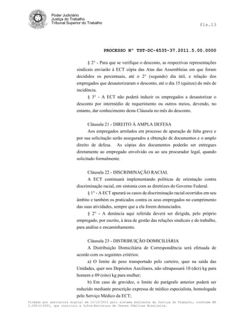 Poder Judiciário
            Justiça do Trabalho
            Tribunal Superior do Trabalho                                                     fls.13




                                            PROCESSO Nº TST-DC-6535-37.2011.5.00.0000

                                § 2° - Para que se verifique o desconto, as respectivas representações
                          sindicais enviarão à ECT cópia das Atas das Assembleias em que foram
                          decididos os percentuais, até o 2° (segundo) dia útil, e relação dos
                          empregados que desautorizaram o desconto, até o dia 15 (quinze) do mês de
                          incidência.
                                § 3° - A ECT não poderá induzir os empregados a desautorizar o
                          desconto por intermédio de requerimento ou outros meios, devendo, no
                          entanto, dar conhecimento desta Cláusula no mês do desconto.


                                Cláusula 21 - DIREITO À AMPLA DEFESA
                                 Aos empregados arrolados em processo de apuração de falta grave e
                          por sua solicitação serão assegurados a obtenção de documentos e o amplo
                          direito de defesa. As cópias dos documentos poderão ser entregues
                          diretamente ao empregado envolvido ou ao seu procurador legal, quando
                          solicitado formalmente.


                                Cláusula 22 - DISCRIMINAÇÃO RACIAL
                                A ECT continuará implementando políticas de orientação contra
                          discriminação racial, em sintonia com as diretrizes do Governo Federal.
                                § 1° - A ECT apurará os casos de discriminação racial ocorridos em seu
                          âmbito e também os praticados contra os seus empregados no cumprimento
                          das suas atividades, sempre que a ela forem denunciados.
                                § 2° - A denúncia aqui referida deverá ser dirigida, pelo próprio
                          empregado, por escrito, à área de gestão das relações sindicais e do trabalho,
                          para análise e encaminhamento.


                               Cláusula 23 - DISTRIBUIÇÃO DOMICILIÁRIA
                               A Distribuição Domiciliária de Correspondência será efetuada de
                          acordo com os seguintes critérios:
                               a) O limite de peso transportado pelo carteiro, quer na saída das
                          Unidades, quer nos Depósitos Auxiliares, não ultrapassará 10 (dez) kg para
                          homem e 09 (oito) kg para mulher;
                                b) Em caso de gravidez, o limite do parágrafo anterior poderá ser
                          reduzido mediante prescrição expressa de médico especialista, homologada
                          pelo Serviço Médico da ECT;
Firmado por assinatura digital em 13/10/2011 pelo sistema AssineJus da Justiça do Trabalho, conforme MP
2.200-2/2001, que instituiu a Infra-Estrutura de Chaves Públicas Brasileira.
 