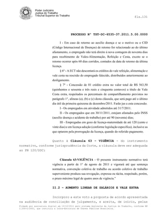 Poder Judiciário
            Justiça do Trabalho
            Tribunal Superior do Trabalho                                                     fls.131




                                            PROCESSO Nº TST-DC-6535-37.2011.5.00.0000

                                I - Em caso de retorno ao auxílio doença e se o motivo ou o CID
                          (Código Internacional de Doenças) de retomo for relacionado ao do último
                          afastamento, o empregado não terá direito à nova contagem de noventa dias
                          para recebimento de Vales-Alimentação, Refeição e Cesta, exceto se o
                          retomo ocorrer após 60 dias corridos, contados da data de retomo da última
                          licença.
                                § 6º - A ECT não descontará os créditos do vale refeição, alimentação e
                          vale cesta na rescisão do empregado falecido, distribuídos anteriormente ao
                          desligamento.
                                § 7º - Concessão de 01 crédito extra no valor total de R$ 563,50
                          (quinhentos e sessenta e três reais e cinquenta centavos) a título de Vale
                          Cesta extra, respeitados os percentuais de compartilhamento previstos no
                          parágrafo 1°, alíneas (a), (b) e (c) desta cláusula, que será pago até o último
                          dia útil da primeira quinzena de dezembro/2011. Farão jus a esta concessão.
                                I - Os empregados em atividade admitidos até 31/7/2011.
                                II - Os empregados que em 30/11/2011, estejam afastados pelo INSS
                          (auxílio doença e acidente do trabalho) por até 90 (noventa) dias;
                                III - Empregadas em gozo de licença-maternidade de até 120 (cento e
                          vinte dias) e em licença adoção (conforme legislação especifica), inclusive as
                          que optarem pela prorrogação da licença, quando do referido pagamento.

                          Quanto à Cláusula 63 – VIGÊNCIA - do instrumento
normativo, conforme jurisprudência da Corte, a cláusula deve ser adequada
ao PN 120/SDC:


                                Cláusula 63-VIGÊNCIA - O presente instrumento normativo terá
                          vigência a partir de 1° de agosto de 2011 e vigorará até que sentença
                          normativa, convenção coletiva de trabalho ou acordo coletivo de trabalho
                          superveniente produza sua revogação, expressa ou tácita, respeitado, porém,
                          o prazo máximo legal de quatro anos de vigência.‖

                          II.2 – AUMENTO LINEAR DE SALÁRIOS E VALE EXTRA


                  Incorporo a este voto a proposta de acordo apresentada
na audiência de conciliação de julgamento, e aceita, de início, pelas
Firmado por assinatura digital em 13/10/2011 pelo sistema AssineJus da Justiça do Trabalho, conforme MP
2.200-2/2001, que instituiu a Infra-Estrutura de Chaves Públicas Brasileira.
 