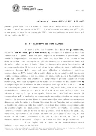 Poder Judiciário
                      Justiça do Trabalho
                      Tribunal Superior do Trabalho                                         fls.132




                                          PROCESSO Nº TST-DC-6535-37.2011.5.00.0000

partes, para deferir: 1 - aumento linear de salários no valor de R$80,00,
a partir de 1º de outubro de 2011; 2 - vale extra no valor de R$575,00,
a ser pago no mês de dezembro de 2011, aos trabalhadores admitidos até
31 de julho de 2011.



                          II.3 – PAGAMENTO DOS DIAS PARADOS


                  A douta SDC, no tocante aos dias de paralisação,
DECIDIU, por maioria, pelo voto médio: a) autorizar o desconto salarial
referente a 7 (sete) dias de participação no movimento paredista, bem
assim a compensação, por meio de trabalho, dos demais 21 (vinte e um)
dias de greve. Por conseguinte, não se determinou a devolução imediata
do valor relativo aos 6 (seis) dias já descontados pela Suscitante; b)
a compensação dos 21 (vinte e um) dias de paralisação será realizada da
seguinte forma: b.1) ocorrerá aos sábados e domingos, conforme
necessidade da ECT, observada a mobilidade de área territorial (na mesma
região metropolitana e sem despesas de transporte para o trabalhador);
b.2) por interesse das partes, a compensação poderá alcançar outro
município, mediante o pagamento de diárias e despesas de transporte; b.3)
a compensação será estendida até o segundo domingo de maio de 2012; b.4)
as convocações para o trabalho serão feitas, no mínimo, com 72 horas de
antecedência, salvo quanto aos dias 15 e 16 de outubro de 2011 (próximos
sábado e domingo), para os quais ficam os trabalhadores desde já
convocados; b.5) o trabalho em compensação respeitará todos os intervalos
legais. No tocante a esse item, ficaram vencidos parcialmente e em pontos
diversos este Relator e a Exma. Ministra Kátia Arruda, que determinavam
a devolução imediata pela Suscitante dos dias descontados em decorrência
da participação do trabalhador no movimento grevista, determinando
também a compensação de todos os dias parados, mas na forma de trabalho.
Vencidos, igualmente, os Exmos. Ministros João Oreste Dalazen, Walmir
Oliveira da Costa, Fernando Eizo Ono e Dora Maria da Costa, que
determinavam o desconto integral de todos os dias de paralisação.
                  Fica registrada a ressalva de entendimento deste
Relator, nos seguintes termos:
Firmado por assinatura digital em 13/10/2011 pelo sistema AssineJus da Justiça do Trabalho, conforme MP
2.200-2/2001, que instituiu a Infra-Estrutura de Chaves Públicas Brasileira.
 