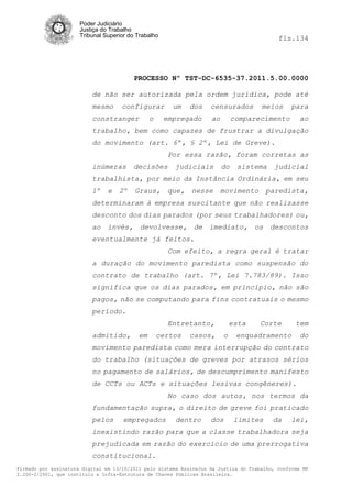 Poder Judiciário
                      Justiça do Trabalho
                      Tribunal Superior do Trabalho                                         fls.134




                                          PROCESSO Nº TST-DC-6535-37.2011.5.00.0000

                          de não ser autorizada pela ordem jurídica, pode até
                          mesmo      configurar         um    dos   censurados        meios      para
                          constranger           o     empregado     ao        comparecimento       ao
                          trabalho, bem como capazes de frustrar a divulgação
                          do movimento (art. 6º, § 2º, Lei de Greve).
                                                       Por essa razão, foram corretas as
                          inúmeras       decisões       judiciais        do    sistema    judicial
                          trabalhista, por meio da Instância Ordinária, em seu
                          1º    e   2º    Graus,       que,   nesse      movimento      paredista,
                          determinaram à empresa suscitante que não realizasse
                          desconto dos dias parados (por seus trabalhadores) ou,
                          ao invés, devolvesse, de imediato, os descontos
                          eventualmente já feitos.
                                                       Com efeito, a regra geral é tratar
                          a duração do movimento paredista como suspensão do
                          contrato de trabalho (art. 7º, Lei 7.783/89). Isso
                          significa que os dias parados, em princípio, não são
                          pagos, não se computando para fins contratuais o mesmo
                          período.
                                                       Entretanto,           esta    Corte        tem
                          admitido,        em       certos    casos,     o     enquadramento        do
                          movimento paredista como mera interrupção do contrato
                          do trabalho (situações de greves por atrasos sérios
                          no pagamento de salários, de descumprimento manifesto
                          de CCTs ou ACTs e situações lesivas congêneres).
                                                       No caso dos autos, nos termos da
                          fundamentação supra, o direito de greve foi praticado
                          pelos       empregados        dentro      dos       limites     da     lei,
                          inexistindo razão para que a classe trabalhadora seja
                          prejudicada em razão do exercício de uma prerrogativa
                          constitucional.
Firmado por assinatura digital em 13/10/2011 pelo sistema AssineJus da Justiça do Trabalho, conforme MP
2.200-2/2001, que instituiu a Infra-Estrutura de Chaves Públicas Brasileira.
 