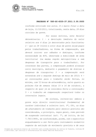 Poder Judiciário
                      Justiça do Trabalho
                      Tribunal Superior do Trabalho                                         fls.136




                                          PROCESSO Nº TST-DC-6535-37.2011.5.00.0000

                          conforme noticiado nos autos. E o marco final a data
                          de hoje, 11/10/2011, totalizando, nesta data, 28 dias
                          corridos de greve.
                                                      Por esses motivos, este Relator
                          determinaria: 1 – a devolução imediata do valor
                          relativo aos 6 dias já descontados pela Suscitante;
                          2 – que os 28 (vinte e oito) dias de greve sejam pagos
                          pelos trabalhadores, na forma de compensação, que
                          deverá ocorrer aos sábados e domingos, conforme
                          necessidade da ECT, observada a mobilidade de área
                          territorial (na mesma região metropolitana e sem
                          despesas de transporte para o trabalhador). Por
                          interesse das partes, a compensação poderá alcançar
                          outro município, mediante o pagamento de diárias e
                          despesas       de    transporte;       3   -   a   compensação        será
                          estendida até o segundo domingo de maio de 2012; 4 -
                          as convocações para o trabalho serão feitas, no
                          mínimo, com 72 horas de antecedência, salvo quanto ao
                          próximo fim de semana (dias 15 e 16 de outubro), a
                          respeito do qual já se considera feita a convocação;
                          5 - o trabalho em compensação respeitará todos os
                          intervalos legais.
                                                      Em síntese, reitere-se: embora a
                          greve seja direito constitucional fundamental de
                          caráter individual e coletivo (art. 9º, CF), os dias
                          de afastamento do trabalho pelo obreiro grevista são
                          considerados, a princípio, regra geral, como período
                          de suspensão contratual (art. 7º, ab initio, da Lei
                          7.783/1989), em conformidade, porém, com o específico
                          enquadramento a ser feito pelo instrumento normativo
                          regente da extinção do movimento grevista e de seus
Firmado por assinatura digital em 13/10/2011 pelo sistema AssineJus da Justiça do Trabalho, conforme MP
2.200-2/2001, que instituiu a Infra-Estrutura de Chaves Públicas Brasileira.
 