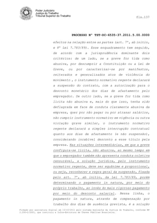 Poder Judiciário
            Justiça do Trabalho
            Tribunal Superior do Trabalho                                                   fls.137




                                            PROCESSO Nº TST-DC-6535-37.2011.5.00.0000

                          efeitos na relação entre as partes (art. 7º, ab initio,
                          e 8º Lei 7.783/89). Esse enquadramento tem seguido,
                          de    acordo        com   a   jurisprudência          dominante        dois
                          critérios: de um lado, se a greve for tida como
                          abusiva, por descumprir a Constituição ou a Lei de
                          Greve,       ou     por   caracterizar-se           por     manifestos,
                          reiterados e generalizados atos de violência do
                          movimento , o instrumento normativo regente declarará
                          a suspensão do contrato, com a autorização para o
                          desconto monetário dos dias de afastamento pelo
                          empregador. De outro lado, se a greve for tida como
                          lícita não abusiva e, mais do que isso, tenha sido
                          deflagrada em face de conduta claramente abusiva da
                          empresa, quer por não pagar ou por atrasar salários,
                          não cumprir instrumento normativo em vigência ou outra
                          violação          grave   similar,      o   instrumento        normativo
                          regente declarará a simples interrupção contratual
                          quanto aos dias de afastamento (e não suspensão),
                          considerando incabível desconto a esse título pela
                          empresa. Nas situações intermediárias, em que a greve
                          configura-se lícita, não abusiva, ao mesmo tempo em
                          que o empregador também não apresenta conduta coletiva
                          censurável, a solução jurídica, pelo instrumento
                          normativo regente, deve ser equânime e proporcional,
                          ou seja, reconhecer e regra geral da suspensão, fixada
                          pelo art. 7º, ab initio, da Lei 7.783/89, porém
                          determinando o pagamento in natura, por meio do
                          próprio trabalho, ao invés do mais rigoroso pagamento
                          por     meio      do   desconto      salarial.       Nessa     linha,      o
                          pagamento in natura, através de compensação por
                          trabalho dos dias de ausência grevista, é a solução
Firmado por assinatura digital em 13/10/2011 pelo sistema AssineJus da Justiça do Trabalho, conforme MP
2.200-2/2001, que instituiu a Infra-Estrutura de Chaves Públicas Brasileira.
 