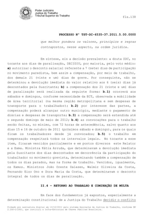 Poder Judiciário
                      Justiça do Trabalho
                      Tribunal Superior do Trabalho                                         fls.138




                                          PROCESSO Nº TST-DC-6535-37.2011.5.00.0000

                          que melhor pondera os valores, princípios e regras
                          contrapostos, nesse aspecto, na ordem jurídica.


                   Em síntese, eis a decisão prevalente: a douta SDC, no
tocante aos dias de paralisação, DECIDIU, por maioria, pelo voto médio:
a) autorizar o desconto salarial referente a 7 (sete) dias de participação
no movimento paredista, bem assim a compensação, por meio de trabalho,
dos demais 21 (vinte e um) dias de greve. Por conseguinte, não se
determinou a devolução imediata do valor relativo aos 6 (seis) dias já
descontados pela Suscitante; b) a compensação dos 21 (vinte e um) dias
de paralisação será realizada da seguinte forma: b.1) ocorrerá aos
sábados e domingos, conforme necessidade da ECT, observada a mobilidade
de área territorial (na mesma região metropolitana e sem despesas de
transporte para o trabalhador); b.2) por interesse das partes, a
compensação poderá alcançar outro município, mediante o pagamento de
diárias e despesas de transporte; b.3) a compensação será estendida até
o segundo domingo de maio de 2012; b.4) as convocações para o trabalho
serão feitas, no mínimo, com 72 horas de antecedência, salvo quanto aos
dias 15 e 16 de outubro de 2011 (próximos sábado e domingo), para os quais
ficam os trabalhadores desde já convocados; b.5) o trabalho em
compensação respeitará todos os intervalos legais. No tocante a esse
item, ficaram vencidos parcialmente e em pontos diversos este Relator
e a Exma. Ministra Kátia Arruda, que determinavam a devolução imediata
pela Suscitante dos dias descontados em decorrência da participação do
trabalhador no movimento grevista, determinando também a compensação de
todos os dias parados, mas na forma de trabalho. Vencidos, igualmente,
os Exmos. Ministros João Oreste Dalazen, Walmir Oliveira da Costa,
Fernando Eizo Ono e Dora Maria da Costa, que determinavam o desconto
integral de todos os dias de paralisação.

                          II.4 – RETORNO AO TRABALHO E COMINAÇÃO DE MULTA


                  Em face dos fundamentos já expostos, especialmente a
determinação constitucional de a Justiça do Trabalho decidir o conflito

Firmado por assinatura digital em 13/10/2011 pelo sistema AssineJus da Justiça do Trabalho, conforme MP
2.200-2/2001, que instituiu a Infra-Estrutura de Chaves Públicas Brasileira.
 