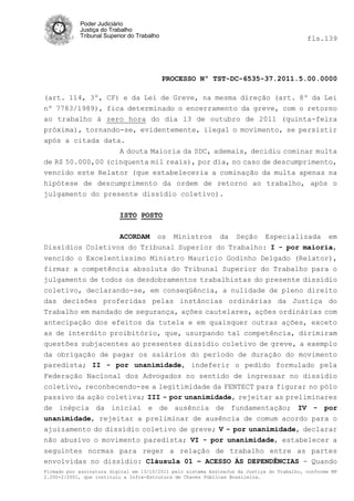 Poder Judiciário
            Justiça do Trabalho
            Tribunal Superior do Trabalho                                                   fls.139




                                            PROCESSO Nº TST-DC-6535-37.2011.5.00.0000

(art. 114, 3º, CF) e da Lei de Greve, na mesma direção (art. 8º da Lei
nº 7783/1989), fica determinado o encerramento da greve, com o retorno
ao trabalho à zero hora do dia 13 de outubro de 2011 (quinta-feira
próxima), tornando-se, evidentemente, ilegal o movimento, se persistir
após a citada data.
                  A douta Maioria da SDC, ademais, decidiu cominar multa
de R$ 50.000,00 (cinquenta mil reais), por dia, no caso de descumprimento,
vencido este Relator (que estabeleceria a cominação da multa apenas na
hipótese de descumprimento da ordem de retorno ao trabalho, após o
julgamento do presente dissídio coletivo).

                          ISTO POSTO


                  ACORDAM os Ministros da Seção Especializada em
Dissídios Coletivos do Tribunal Superior do Trabalho: I - por maioria,
vencido o Excelentíssimo Ministro Maurício Godinho Delgado (Relator),
firmar a competência absoluta do Tribunal Superior do Trabalho para o
julgamento de todos os desdobramentos trabalhistas do presente dissídio
coletivo, declarando-se, em conseqüência, a nulidade de pleno direito
das decisões proferidas pelas instâncias ordinárias da Justiça do
Trabalho em mandado de segurança, ações cautelares, ações ordinárias com
antecipação dos efeitos da tutela e em quaisquer outras ações, exceto
as de interdito proibitório, que, usurpando tal competência, dirimiram
questões subjacentes ao presentes dissídio coletivo de greve, a exemplo
da obrigação de pagar os salários do período de duração do movimento
paredista; II - por unanimidade, indeferir o pedido formulado pela
Federação Nacional dos Advogados no sentido de ingressar no dissídio
coletivo, reconhecendo-se a legitimidade da FENTECT para figurar no pólo
passivo da ação coletiva; III - por unanimidade, rejeitar as preliminares
de inépcia da inicial e de ausência de fundamentação; IV - por
unanimidade, rejeitar a preliminar de ausência de comum acordo para o
ajuizamento do dissídio coletivo de greve; V - por unanimidade, declarar
não abusivo o movimento paredista; VI - por unanimidade, estabelecer a
seguintes normas para reger a relação de trabalho entre as partes
envolvidas no dissídio: Cláusula 01 – ACESSO ÀS DEPENDÊNCIAS - Quando
Firmado por assinatura digital em 13/10/2011 pelo sistema AssineJus da Justiça do Trabalho, conforme MP
2.200-2/2001, que instituiu a Infra-Estrutura de Chaves Públicas Brasileira.
 
