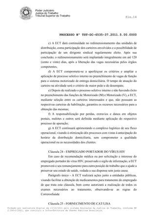 Poder Judiciário
                      Justiça do Trabalho
                      Tribunal Superior do Trabalho                                             fls.14




                                          PROCESSO Nº TST-DC-6535-37.2011.5.00.0000

                                 c) A ECT dará continuidade no redimensionamento das unidades de
                          distribuição, coma participação dos carteiros envolvidos e a possibilidade de
                          participação de um dirigente sindical regularmente eleito. Após sua
                          conclusão, o redimensionamento será implantado integralmente em até 120
                          (cento e vinte) dias, após a liberação das vagas necessárias pelos órgãos
                          competentes,
                                d) A ECT compromete-se a aperfeiçoar os critérios e ampliar a
                          aplicação de processo seletivo interno no preenchimento de vagas de função
                          para o sistema motorizado de entrega domiciliária. O tempo de atuação do
                          carteiro na atividade será o critério de maior peão e de desempate;
                                e) Depois de realizado o processo seletivo interno e não havendo êxito
                          no preenchimento das funções de Motorizado (M) e Motorizado (V), a ECT,
                          mediante seleção entre os carteiros interessados e que, não possuam as
                          respectivas carteiras de habilitação, garantira os recursos necessários para a
                          obtenção das mesmas;
                                f) A responsabilização por perdas, extravios e danos em objetos
                          postais, malotes e outros será definida mediante aplicação do respectivo
                          processo de apuração;
                                g) A ECT continuará aprimorando o complexo logístico de seu fluxo
                          operacional, visando à otimização dós processos com vistas à antecipação do
                          horário da distribuição domiciliaria, sem comprometer a qualidade
                          operacional ou as necessidades dos clientes.


                               Cláusula 24 - EMPREGADO PORTADOR DO VÍRUS HIV
                               Em caso de recomendação médica ou por solicitação e interesse do
                          empregado portador do vírus HIV, preservado o sigilo de informação, a ECT
                          promoverá o seu remanejamento para outra posição de trabalho que o ajude a
                          preservar seu estado de saúde, vedada a sua dispensa sem justa causa.
                                Parágrafo único - A ECT realizará ações junto a entidades públicas,
                          visando facilitar a obtenção de medicamentos para tratamento do empregado
                          de que trata esta cláusula, bem como autorizará a realização de todos os
                          exames necessários          ao   tratamento,   observando-se   as   regras   do
                          CorrerosSaúde


                                Cláusula 25 - FORNECIMENTO DE CAT/LISA
Firmado por assinatura digital em 13/10/2011 pelo sistema AssineJus da Justiça do Trabalho, conforme MP
2.200-2/2001, que instituiu a Infra-Estrutura de Chaves Públicas Brasileira.
 