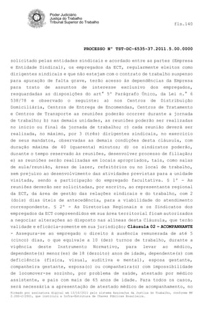Poder Judiciário
                      Justiça do Trabalho
                      Tribunal Superior do Trabalho                                         fls.140




                                          PROCESSO Nº TST-DC-6535-37.2011.5.00.0000

solicitado pelas entidades sindicais e acordado entre as partes (Empresa
e Entidade Sindical), os empregados da ECT, regularmente eleitos como
dirigentes sindicais e que não estejam com o contrato de trabalho suspenso
para apuração de falta grave, terão acesso às dependências da Empresa
para trato de assuntos de interesse exclusivo dos empregados,
resguardadas as disposições do art° 5º Parágrafo Único, da Lei n.° 6
538/78 e observado o seguinte: a) nos Centros de Distribuição
Domiciliária, Centros de Entrega de Encomendas, Centros de Tratamento
e Centros de Transporte as reuniões poderão ocorrer durante a jornada
de trabalho; b) nas demais unidades, as reuniões poderão ser realizadas
no inicio ou final da jornada de trabalho; c) cada reunião deverá ser
realizada, no máximo, por 3 (três) dirigentes sindicais, no exercício
de seus mandatos, observadas as demais condições desta cláusula, com
duração máxima de 40 (quarenta) minutos; d) os sindicatos poderão,
durante o tempo reservado às reuniões, desenvolver processo de filiação;
e) as reuniões serão realizadas em locais apropriados, tais, como salas
de aula/reunião, áreas de lazer, refeitórios ou no local de trabalho,
sem prejuízo ao desenvolvimento das atividades previstas para a unidade
visitada, sendo a participação do empregado facultativa. § 1º - As
reuniões deverão ser solicitadas, por escrito, ao representante regional
da ECT, da área de gestão das relações sindicais e do trabalho, com 2
(dois) dias úteis de antecedência, para a viabilidade do atendimento
correspondente. § 2º - As Diretorias Regionais e os Sindicatos dos
empregados da ECT compreendidos em sua área territorial ficam autorizados
a negociar alterações ao disposto nas alíneas desta Cláusula, que terão
validade e eficácia-somente em sua jurisdição; Cláusula 02 – ACOMPANHANTE
- Assegura-se ao empregado o direito à ausência remunerada de até 5
(cinco) dias, o que equivale a 10 (dez) turnos de trabalho, durante a
vigência deste Instrumento Normativo, para levar ao médico,
dependente(s) menor(es) de 18 (dezoito) anos de idade, dependente(s) com
deficiência (física, visual, auditiva e mental), esposa gestante,
companheira gestante, esposa(o) ou companheira(o) com impossibilidade
de locomover-se sozinho, por problema de saúde, atestado por médico
assistente, e pais com mais de 65 anos de idade. Para todos os casos,
será necessária a apresentação de atestado médico de acompanhamento, no
Firmado por assinatura digital em 13/10/2011 pelo sistema AssineJus da Justiça do Trabalho, conforme MP
2.200-2/2001, que instituiu a Infra-Estrutura de Chaves Públicas Brasileira.
 