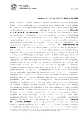 Poder Judiciário
            Justiça do Trabalho
            Tribunal Superior do Trabalho                                                   fls.141




                                            PROCESSO Nº TST-DC-6535-37.2011.5.00.0000

prazo de dois dias úteis a partir da data de emissão do atestado. Parágrafo
Único - Caso a ausência ocorra em apenas um dos turnos da jornada diária
de trabalho, será registrada como ausência parcial para fins de registro
de frequência e para efeito do cálculo do saldo remanescente; Cláusula
03 - ACUMULAÇÃO DE VANTAGENS - Em caso de posterior instituição legal
de benefícios ou vantagens previstos no presente Instrumento Normativo,
ou quaisquer outros já mantidos peta ECT, será feita a necessária
compensação, a fim de que não se computem ou se acumulem acréscimos
pecuniários superiores sob o mesmo titulo ou idêntico fundamento, com
consequente duplicidade de pagamento; Cláusula 04 - ADIANTAMENTO DE
FÉRIAS - O adiantamento de férias será concedido a todos os empregados
por ocasião de sua fruição, em valor equivalente a um salário-base,
acrescido de anuênios ou quinquênios, do IGQP incorporado e, quando for
o caso, da gratificação de função. § 1º - A ECT mantém para todos os
empregados o pagamento desse adiantamento, reembolsável, por opção do
empregado, em até cinco parcelas mensais, sucessivas e sem reajuste,
iniciando-se a restituição no pagamento relativo ao segundo mês
subsequente à data de início do período de fruição das férias,
independentemente da opção por abono pecuniário. § 2º - Para os efeitos
desta cláusula, os empregados reintegrados ou readmitidos também farão
jus ao reembolso parcelado do adiantamento de férias. § 3º - Poderá o
empregado optar, por escrito, até quarenta dias antes do início do período
previsto para a fruição das férias, pela não antecipação do respectivo
pagamento. § 4º - Por solicitação do empregado, inclusive aquele com idade
superior a cinquenta anos, e sem que haja prejuízos para as atividades
da unidade, a Empresa poderá conceder as férias em dois períodos Nenhum
dos períodos poderá ser inferior a dez dias corridos e ambos deverão
ocorrer dentro do mesmo período concessivo, com interstício mínimo de
30 dias entre um período e outro. § 5º - No caso de a concessão de férias
ocorrer em dois períodos, o adiantamento de férias será pago
proporcionalmente a cada período. § 6º - A vantagem prevista no parágrafo
anterior não gera direitos em relação a situações pretéritas; Cláusula
05 - ADICIONAL NOTURNO - Para os empregados com jornada normal noturna,
mista ou extraordinária, a ECT pagará, a título de adicional noturno,
um acréscimo de 60% (sessenta por cento) sobre o valor da hora diurna
Firmado por assinatura digital em 13/10/2011 pelo sistema AssineJus da Justiça do Trabalho, conforme MP
2.200-2/2001, que instituiu a Infra-Estrutura de Chaves Públicas Brasileira.
 